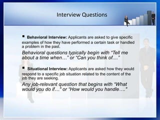 Interview Questions
 Behavioral Interview: Applicants are asked to give specific
examples of how they have performed a certain task or handled
a problem in the past.
Behavioral questions typically begin with “Tell me
about a time when…” or “Can you think of....”
 Situational Interview: Applicants are asked how they would
respond to a specific job situation related to the content of the
job they are seeking.
Any job-relevant question that begins with “What
would you do if…" or “How would you handle…."
 