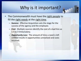 Why is it important?
• The Commonwealth must have the right people to
fill the right needs at the right time.
– Success: Effective Acquisition sets the stage for the
success of the agency and the employee.
– Cost: Multiple sources identify the cost of a bad hire as
1.5 to 3 times/salary.
– Opportunity Loss: The amount of time a need is left
unfilled results in opportunities unrealized and costs
incurred.
 