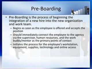 Pre-Boarding
• Pre-Boarding is the process of beginning the
integration of a new hire into the new organization
and work team.
– Begins as soon as the employee is offered and accepts the
position
– Should immediately connect the employee to the agency
via the supervisor, human resources, and the work
buddy/mentor as the primary points of contact
– Initiates the process for the employee’s workstation,
equipment, supplies, technology and online access
 