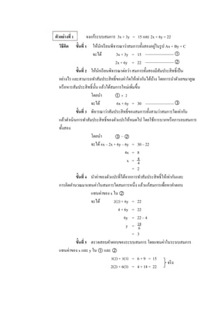 ตัวอย่างที่ 1 จงแก้ระบบสมการ 3x + 3y = 15 และ 2x + 6y = 22
วิธีคิด ขั้นที่ 1 ให้นักเรียนพิจารณาว่าสมการทั้งสองอยู่ในรูป Ax + By = C
จะได้ 3x + 3y = 15 
2x + 6y = 22 
ขั้นที่ 2 ให้นักเรียนพิจารณาต่อว่า สมการทั้งสองมีสัมประสิทธิ์เป็น
อย่างไร และสามารถทาสัมประสิทธิ์ของค่าใดให้เท่ากันได้บ้าง โดยการนาตัวเลขมาคูณ
หรือหารสัมประสิทธิ์นั้น แล้วได้สมการใหม่เพิ่มขึ้น
โดยนา   2
จะได้ 6x + 6y = 30 
ขั้นที่ 3 พิจารณาว่าสัมประสิทธิ์ของสมการทั้งสามว่าสมการใดเท่ากัน
แล้วดาเนินการทาสัมประสิทธิ์ของตัวแปรให้หมดไป โดยใช้การบวกหรือการลบสมการ
ทั้งสอง
โดยนา  – 
จะได้6x – 2x + 6y – 6y = 30 – 22
4x = 8
x =
= 2
ขั้นที่ 4 นาค่าของตัวแปรที่ได้จากการทาสัมประสิทธิ์ให้เท่ากันและ
การคิดคานวณมาแทนค่าในสมการใดสมการหนึ่ง แล้วแก้สมการเพื่อหาคาตอบ
แทนค่าของ x ใน 
จะได้ 2(2) + 6y = 22
4 + 6y = 22
6y = 22 – 4
y =
= 3
ขั้นที่ 5 ตรวจสอบคาตอบของระบบสมการ โดยแทนค่าในระบบสมการ
แทนค่าของ x และ y ใน  และ 
3(2) + 3(3) = 6 + 9 = 15
2(2) + 6(3) = 4 + 18 = 22
8
4
18
6
จริง
 