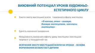 ВИХОВНИЙ	ПОТЕНЦІАЛ	УРОКІВ	ХУДОЖНЬО-
ЕСТЕТИЧНОГО	ЦИКЛУ	
Злиття	змісту	мистецької	освіти			і	виховного	ефекту	мистецтва:	
Єдність	навчання	і	виховання
Невід'ємність	виховного	ефекту	уроку	мистецтва	і	мистецької	
творчості	у	позаурочний	час
«Я	навчаю,	отже	– виховую.
Виховую	мистецтвом,	навчаючи	
мистецтву»
ОСЯГНЕННЯ	ЗМІСТУ	МИСТЕЦЬКОЇ	ОСВІТИ	НА	УРОКАХ		- ОСНОВА	
ФОРМУВАННЯ	ОСОБИСТОСТІ	ДИТИНИ
 