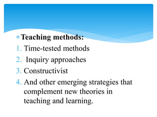 Teaching methods:
1. Time-tested methods
2. Inquiry approaches
3. Constructivist
4. And other emerging strategies that
complement new theories in
teaching and learning.
 