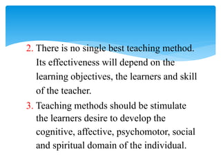 2. There is no single best teaching method.
Its effectiveness will depend on the
learning objectives, the learners and skill
of the teacher.
3. Teaching methods should be stimulate
the learners desire to develop the
cognitive, affective, psychomotor, social
and spiritual domain of the individual.
 