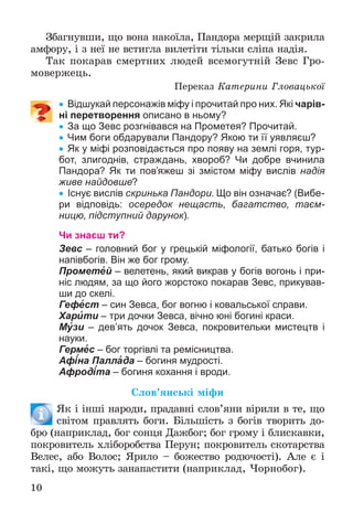 10
Çáàãíóâøè, ùî âîíà íàêîїëà, Ïàíäîðà ìåðùіé çàêðèëà
àìôîðó, і ç íåї íå âñòèãëà âèëåòіòè òіëüêè ñëіïà íàäіÿ.
Òàê ïîêàðàâ ñìåðòíèõ ëþäåé âñåìîãóòíіé Çåâñ Ãðî-
ìîâåðæåöü.
Ïåðåêàç Êàòåðèíè Ãëîâàöüêîї
 Відшукай персонажів міфу і прочитай про них. Які чарів-
ні перетворення описано в ньому?
 За що Зевс розгнівався на Прометея? Прочитай.
 Чим боги обдарували Пандору? Якою ти її уявляєш?
 Як у міфі розповідається про появу на землі горя, тур-
бот, злигоднів, страждань, хвороб? Чи добре вчинила
Пандора? Як ти пов’яжеш зі змістом міфу вислів надія
живе найдовше?
 Існує вислів скринька Пандори. Що він означає? (Вибе-
ри відповідь: осередок нещасть, багатство, таєм-
ницю, підступний дарунок).
Чи знаєш ти?
Зевс – головний бог у грецькій міфології, батько богів і
напівбогів. Він же бог грому.
Прометей – велетень, який викрав у богів вогонь і при-
ніс людям, за що його жорстоко покарав Зевс, прикував-
ши до скелі.
Гефест – син Зевса, бог вогню і ковальської справи.
Харити – три дочки Зевса, вічно юні богині краси.
Музи – дев’ять дочок Зевса, покровительки мистецтв і
науки.
Гермес – бог торгівлі та ремісництва.
Афіна Паллада – богиня мудрості.
Афродіта – богиня кохання і вроди.
Ñëîâ’ÿíñüêі ìіôè
ßê і іíøі íàðîäè, ïðàäàâíі ñëîâ’ÿíè âіðèëè â òå, ùî
ñâіòîì ïðàâëÿòü áîãè. Áіëüøіñòü ç áîãіâ òâîðèòü äî-
áðî (íàïðèêëàä, áîã ñîíöÿ Äàæáîã; áîã ãðîìó і áëèñêàâêè,
ïîêðîâèòåëü õëіáîðîáñòâà Ïåðóí; ïîêðîâèòåëü ñêîòàðñòâà
Âåëåñ, àáî Âîëîñ; ßðèëî – áîæåñòâî ðîäþ÷îñòі). Àëå є і
òàêі, ùî ìîæóòü çàíàïàñòèòè (íàïðèêëàä, ×îðíîáîã).
 