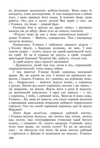 100
íà äіëüíèöþ ìàëåíüêèõ äóáêіâ-ñіÿíöіâ. Âîíà ñàìà їõ
ïîñàäèòü, ñàìà äîãëÿäàòèìå. À òàì ïîâåðíåòüñÿ ç âіéíè
òàòî, і âîíà ïðèâåäå éîãî ñþäè, é ïîêàæå éîìó ñâîþ
ðîáîòó. Îñü ÿêà â íüîãî äî÷êà! Âіí âèðіñ ó ëіñі, ÿê
і Óëÿíêà, ëіñ éîìó – ðіäíèé áðàò.
Ñüîãîäíі éòè â øêîëó íà äðóãó çìіíó, і äіâ÷èíêà
êîïàëà àæ äî îáіäó. Âîíà ñіëà íà ïåíüêó ñïî÷èòè.
«Òіëüêè ÷îìó öå òàê ó ìåíå çëèïàþòüñÿ ïîâіêè? –
äóìàє Óëÿíêà. – Ìàáóòü, çàìîðèëàñü. Òàê і âçàïðàâäó
çàñíóòè ìîæíà».
Îçèðíóëàñü Óëÿíêà і ïîáà÷èëà äèâíîãî äіäóñÿ –
ó áіëîìó áðèëі, ç áîðîäîþ çåëåíîþ, ÿê ìîõ. І âæå
çîâñіì äèâíî – ñòîїòü äіäóñü íà îäíіé-îäíіñіíüêіé íîçі,
ÿê ãðèá. Òà öå é ñïðàâäі íå äіäóñü, à ãðèá, ñòàðèé-
ïðåñòàðèé áîðîâèê! ×óäàñіÿ! Öå, ìàáóòü, òіëüêè ñîí.
À ãðèá-äіäóñü óðàç õðèïëî çàñìіÿâñÿ:
– Äóðíåíüêà, ÿêèé òàì ñîí, êîëè ÿ îñü, ñïðàâæíіé-
ñïðàâæíіñіíüêèé, ñòîþ ïåðåä òîáîþ.
І âіí ïðîñòÿã Óëÿíöі áіëèé êîðіíåöü íåâіäîìîї
òðàâè. Íі, öå çîâñіì íå ñîí. І íі÷îãî íå çìіíèëîñü íà-
âêîëî, і ñèäèòü Óëÿíêà, ÿê і ðàíіøå, íà äóáîâîìó ïåíü-
êó... Îçèðíóëàñü – íіÿêîãî äіäóñÿ íåìàє, à êîðіíåöü
ó ðóêàõ. Ïàõíå âіä íüîãî òîðіøíіì ëèñòîì і ùå ÷èìñü –
÷è ìîðêâîþ, ÷è ðіïîþ. Âçÿëà éîãî â ðîòà é âіäêóñè-
ëà ìàëåíüêèé øìàòî÷îê. І âðàç óñå çíèêëî – і ëіñ,
і êîðіíåöü, і íåáî, і äóáîâèé ïåíü. Çíèêëà é âîíà ñàìà,
Óëÿíêà... Íі, âîíà íå çíèêëà, àëå ñòàëà ÷îðíîþ ìóøêîþ
ç ïðîçîðèìè êðèëüöÿìè âñåðåäèíі äóáîâîãî ÷îðíèëüíîãî
ãîðіøêà. Òàê îñü ÿêèé ÷àðіâíèé êîðіíåöü äàâ їé äіäóñü
Áîðîâèê!
Ëþòà áóðÿ íàëåòіëà, îäіðâàëà äóáîâèé ëèñòîê,
і Óëÿíêà-ìóøêà âіä÷óëà, ùî ëåòèòü íàä ëіñîì, ëåòèòü
íàä ïîëåì, íàä òåëåãðàôíèìè ñòîâïàìè êðàé áèòîãî
øëÿõó, і ñïіâàþòü їé, ãóäóòü ïðîâîäè. Ñòðèâàé, ùîñü
÷óòè òàêå ðіäíå, ÿê òàòêіâ ãîëîñ? Òà ÿê íå äîñëóõà-
ëàñü – íå çáàãíóëà òієї ïіñíі, áî âïàâ ëèñòîê äóáîâèé
ç ãîðіøêîì ó Äíіïðî é çàõèòàâñÿ íà õâèëÿõ. Óëÿíêà-
 