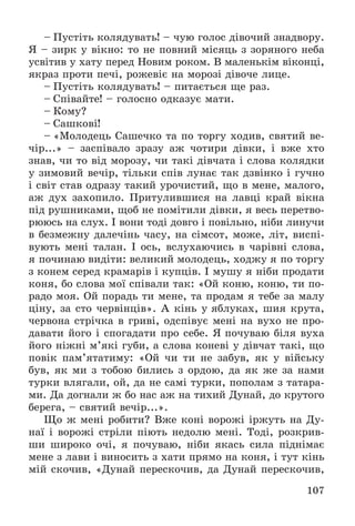 107
– Ïóñòіòü êîëÿäóâàòü! – ÷óþ ãîëîñ äіâî÷èé çíàäâîðó.
ß – çèðê ó âіêíî: òî íå ïîâíèé ìіñÿöü ç çîðÿíîãî íåáà
óñâіòèâ ó õàòó ïåðåä Íîâèì ðîêîì. Â ìàëåíüêіì âіêîíöі,
ÿêðàç ïðîòè ïå÷і, ðîæåâіє íà ìîðîçі äіâî÷å ëèöå.
– Ïóñòіòü êîëÿäóâàòü! – ïèòàєòüñÿ ùå ðàç.
– Ñïіâàéòå! – ãîëîñíî îäêàçóє ìàòè.
– Êîìó?
– Ñàøêîâі!
– «Ìîëîäåöü Ñàøå÷êî òà ïî òîðãó õîäèâ, ñâÿòèé âå-
÷іð...» – çàñïіâàëî çðàçó àæ ÷îòèðè äіâêè, і âæå õòî
çíàâ, ÷è òî âіä ìîðîçó, ÷è òàêі äіâ÷àòà і ñëîâà êîëÿäêè
ó çèìîâèé âå÷іð, òіëüêè ñïіâ ëóíàє òàê äçâіíêî і ãó÷íî
і ñâіò ñòàâ îäðàçó òàêèé óðî÷èñòèé, ùî â ìåíå, ìàëîãî,
àæ äóõ çàõîïèëî. Ïðèòóëèâøèñÿ íà ëàâöі êðàé âіêíà
ïіä ðóøíèêàìè, ùîá íå ïîìіòèëè äіâêè, ÿ âåñü ïåðåòâî-
ðþþñü íà ñëóõ. І âîíè òîäі äîâãî і ïîâіëüíî, íіáè ëèíó÷è
â áåçìåæíó äàëå÷іíü ÷àñó, íà ñіìñîò, ìîæå, ëіò, âèñïі-
âóþòü ìåíі òàëàí. І îñü, âñëóõàþ÷èñü â ÷àðіâíі ñëîâà,
ÿ ïî÷èíàþ âèäіòè: âåëèêèé ìîëîäåöü, õîäæó ÿ ïî òîðãó
ç êîíåì ñåðåä êðàìàðіâ і êóïöіâ. І ìóøó ÿ íіáè ïðîäàòè
êîíÿ, áî ñëîâà ìîї ñïіâàëè òàê: «Îé êîíþ, êîíþ, òè ïî-
ðàäî ìîÿ. Îé ïîðàäü òè ìåíå, òà ïðîäàì ÿ òåáå çà ìàëó
öіíó, çà ñòî ÷åðâіíöіâ». À êіíü ó ÿáëóêàõ, øèÿ êðóòà,
÷åðâîíà ñòðі÷êà â ãðèâі, îäñïіâóє ìåíі íà âóõî íå ïðî-
äàâàòè éîãî і ñïîãàäàòè ïðî ñåáå. ß ïî÷óâàþ áіëÿ âóõà
éîãî íіæíі ì’ÿêі ãóáè, à ñëîâà êîíåâі ó äіâ÷àò òàêі, ùî
ïîâіê ïàì’ÿòàòèìó: «Îé ÷è òè íå çàáóâ, ÿê ó âіéñüêó
áóâ, ÿê ìè ç òîáîþ áèëèñü ç îðäîþ, äà ÿê æå çà íàìè
òóðêè âëÿãàëè, îé, äà íå ñàìі òóðêè, ïîïîëàì ç òàòàðà-
ìè. Äà äîãíàëè æ áî íàñ àæ íà òèõèé Äóíàé, äî êðóòîãî
áåðåãà, – ñâÿòèé âå÷іð...».
Ùî æ ìåíі ðîáèòè? Âæå êîíі âîðîæі іðæóòü íà Äó-
íàї і âîðîæі ñòðіëè ïіþòü íåäîëþ ìåíі. Òîäі, ðîçêðèâ-
øè øèðîêî î÷і, ÿ ïî÷óâàþ, íіáè ÿêàñü ñèëà ïіäíіìàє
ìåíå ç ëàâè і âèíîñèòü ç õàòè ïðÿìî íà êîíÿ, і òóò êіíü
ìіé ñêî÷èâ, «Äóíàé ïåðåñêî÷èâ, äà Äóíàé ïåðåñêî÷èâ,
 