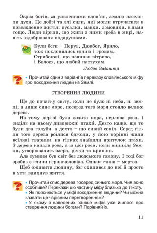 11
Îêðіì áîãіâ, çà óÿâëåííÿìè ñëîâ’ÿí, çåìëþ íàñåëÿ-
ëè äóõè. Öå äîáðі òà çëі ñèëè, ÿêі ìîãëè âòðó÷àòèñÿ â
ïîâñÿêäåííå æèòòÿ: ðóñàëêè, ìàâêè, äîìîâèêè, âіäüìè
òîùî. Ëþäè âіðèëè, ùî æèòè ç íèìè òðåáà â ìèðі, íà-
âіòü çàäîáðþâàëè ïîäàðóíêàìè.
Áóëè áîãè – Ïåðóí, Äàæáîã, ßðèëî,
òîæ ïîêëîíÿëèñü ñîíöþ і ãðîìàì,
Ñòðèáîãîâі, ùî íàïèíàâ âіòðèëî,
і Âîëîñó, ùî ëþáèé ïàñòóõàì.
Ëþáîâ Çàáàøòà
 Прочитай один з варіантів переказу слов’янського міфу
про походження людей на Землі.
ÑÒÂÎÐÅÍÍß ËÞÄÈÍÈ
Ùå äî ïî÷àòêó ñâіòó, êîëè íå áóëî íі íåáà, íі çåì-
ëі, à ëèøå ñèíє ìîðå, ïîñåðåä òîãî ìîðÿ ñòîÿëî âåëèêå
äåðåâî.
Íà òîìó äåðåâі áóëà çîëîòà êîðà, ïåðëîâà ðîñà, і
ñèäіëè íà íüîìó äèâîâèæíі ïòàõè. Äåõòî êàæå, ùî òî
áóëè äâà ãîëóáè, à äåõòî – ùî ñèâèé ñîêіë. Ñåðåä ãіë-
ëÿ òîãî äåðåâà ðîїëèñÿ áäæîëè, ó éîãî êîðіííі æèëè
âñіëÿêі òâàðèíè, íà ãіëêàõ çíàéøëè ïðèòóëîê ïòàõè.
Ç äåðåâà êàïàëà ðîñà, à іç öієї ðîñè, êîëè âèíèêëà Çåì-
ëÿ, óòâîðþâàëèñü îçåðà, ðі÷êè òà êðèíèöі.
Àëå ñóìíèì áóâ ñâіò áåç ëþäñüêîãî ãîìîíó. І òîäі áîã
çðîáèâ ç ãëèíè ïåðøî÷îëîâіêà. Îäíàê ãëèíà – ìåðòâà.
Ùîá îæèâèòè ëþäèíó, áîã ñõèëèâñÿ äî íåї é ïðîñòî
â óñòà âäèõíóâ æèòòÿ.
 Прочитай опис дерева посеред синього моря. Чим воно
особливе? Перекажи цю частину міфу близько до тексту.
 Як пояснюється у міфі походження людини? Чи можна
назвати це чарівним перетворенням?
 У якому з наведених раніше міфів уже йшлося про
створення людини богами? Порівняй їх.
 