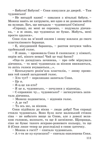 111
– Áàáóñþ! Áàáóñþ! – Ñîíÿ êèíóëàñÿ äî äâåðåé. – Òàì
÷óäîâèñüêî!
– Íå âèãàäóé êàçîê! – îçâàëàñÿ ç âіòàëüíі áàáóñÿ. –
Ìîæåø íàâіòü íå õèòðóâàòè, âñå îäíî ÿ íå äîçâîëþ âèéòè
íà âóëèöþ. Áà÷, ùî âèãàäàëà – ÷óäîâèñüêî! Ñìіõîòà!
«Ñïðàâäі, ÿê ìåíі íå ñîðîìíî, – ïîäóìàëà äіâ÷èí-
êà, – ÿ æ çíàþ, ùî ÷óäîâèñüê íå áóâàє. Ìàáóòü, ìåíі
ïðîñòî çäàëîñÿ».
Ñîíÿ ñіëà íà ì’ÿêèé êèëèì і çíîâó âçÿëàñÿ äî ñâîãî
ïëàñòèëіíîâîãî áàðàíöÿ.
– Å, íіêóäèøíіé áàðàíåöü, – ðàïòîì ïî÷óâñÿ ÷èéñü
ãðóáåíüêèé ãîëîñ.
– ß çíàþ, – ïðîìîâèëà Ñîíÿ é ñõîïèëàñÿ: ó êіìíàòі,
îêðіì íåї, íіêîãî íåìàє! ×èé öå òîäі áàñîê?
«Îöå-òî äîñèäіëàñü çà÷èíåíà, – ïðî ñåáå ìіðêóâàëà
äіâ÷èíêà, – òî ìåíі ÷óäîâèñüêà çà âіêíîì ââèæàþòüñÿ,
òî ÿêіñü ãîëîñè â÷óâàþòüñÿ...».
– Êåïñüêóâàòî ðîçіì’ÿëà ïëàñòèëіí, – çíîâó ïðîìî-
âèâ òîé ñàìèé çàãàäêîâèé ãîëîñ.
– Õòî òóò? – ïåðåëÿêàíî çàïèòàëà Ñîíÿ.
– Öå ÿ.
– ß-ö-öå õè-õòî?
– ß öå ÿ, ÷óäîâèñüêî, – ïî÷óëîñÿ ó âіäïîâіäü.
– Ñ-ñïðàâæíє ÷ó... ÷óäîâèñüêî? – çàãèêóþ÷èñü çàïè-
òàëà äіâ÷èíêà.
– Ìîæåø ïîäèâèòèñÿ, – âіäïîâіâ ãîëîñ.
– À äå òè?
– Òà îñü æå, çà âіêíîì.
Ñîíÿ ïіäіéøëà äî âіêíà – ëþäè äîáðі! Òàì ñïðàâäі
ñòîÿëî ÷óäîâèñüêî. Âîíî áóëî íà÷å ìàëåíüêèé ñòіæîê
ñіíà – íå íàáàãàòî âèùå çà Ñîíþ, àëå ç äîâîëі âåëè-
êîþ ãîëîâîþ, âîëîõàòå, òà ùå é çàñíіæåíå. Ùîïðàâäà,
ñіíî íå áóâàє òàêîãî ÿñêðàâî-ðîæåâîãî êîëüîðó, òà ùå
é (Ñîíÿ ëèøå òåïåð öå ðîçãëåäіëà) â ñèíþ öÿòî÷êó.
– Ìîæíà â ãîñòі? – ñïèòàëî ÷óäîâèñüêî.
– À ò-òè íå êó-êóñàєøñÿ? – ñïèòàëà îøåëåøåíà Ñîíÿ.
 