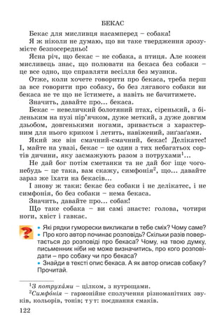 122
ÁÅÊÀÑ
Áåêàñ äëÿ ìèñëèâöÿ íàñàìïåðåä – ñîáàêà!
ß æ íіêîëè íå äóìàþ, ùî âè òàêå òâåðäæåííÿ çðîçó-
ìієòå áåçïîñåðåäíüî!
ßñíà ðі÷, ùî áåêàñ – íå ñîáàêà, à ïòèöÿ. Àëå êîæåí
ìèñëèâåöü çíàє, ùî ïîëþâàòè íà áåêàñà áåç ñîáàêè –
öå âñå îäíî, ùî ñïðàâëÿòè âåñіëëÿ áåç ìóçèêè.
Îòæå, êîëè õî÷åòå ãîâîðèòè ïðî áåêàñà, òðåáà ïåðø
çà âñå ãîâîðèòè ïðî ñîáàêó, áî áåç ëÿãàâîãî ñîáàêè âè
áåêàñà íå òå ùî íå їñòèìåòå, à íàâіòü íå áà÷èòèìåòå.
Çíà÷èòü, äàâàéòå ïðî... áåêàñà.
Áåêàñ – íåâåëè÷êèé áîëîòÿíèé ïòàõ, ñіðåíüêèé, ç áі-
ëåíüêèì íà ïóçі ïіð’ÿ÷êîì, äóæå ìåòêèé, ç äóæå äîâãèì
äçüîáîì, äîâãåíüêèìè íîãàìè, çðèâàєòüñÿ ç õàðàêòåð-
íèì äëÿ íüîãî êðèêîì і ëåòèòü, íàâіæåíèé, çèґçàґàìè.
ßêèé æå âіí ñìà÷íèé-ñìà÷íèé, áåêàñ! Äåëіêàòåñ!
І, ìàéòå íà óâàçі, áåêàñ – öå îäèí ç òèõ íåáàãàòüîõ ñîð-
òіâ äè÷èíè, ÿêó çàñìàæóþòü ðàçîì ç ïîòðóõàìè1...
Íå äàé áîã ïîòіì ñìåòàíêè òà íå äàé áîã іùå ÷îãî-
íåáóäü – öå òàêà, âàì ñêàæó, ñèìôîíіÿ2, ùî... äàâàéòå
çàðàç æå їõàòè íà áåêàñіâ...
І çíîâó æ òàêè: áåêàñ áåç ñîáàêè і íå äåëіêàòåñ, і íå
ñèìôîíіÿ, áî áåç ñîáàêè – íåìà áåêàñà.
Çíà÷èòü, äàâàéòå ïðî... ñîáàê!
Ùî òàêå ñîáàêà – âè ñàìі çíàєòå: ãîëîâà, ÷îòèðè
íîãè, õâіñò і ãàâêàє.
 Які рядки гуморески викликали в тебе сміх? Чому саме?
 Про кого автор починає розповідь? Скільки разів повер-
тається до розповіді про бекаса? Чому, на твою думку,
письменник ніби не може визначитись, про кого розпові-
дати – про собаку чи про бекаса?
 Знайди в тексті опис бекаса. А як автор описав собаку?
Прочитай.
1Ç ïîòðóõàìè – öіëêîì, ç íóòðîùàìè.
2Ñèìôîíіÿ – ãàðìîíіéíå ñïîëó÷åííÿ ðіçíîìàíіòíèõ çâó-
êіâ, êîëüîðіâ, òîíіâ; òóò: ïîєäíàííÿ ñìàêіâ.
 