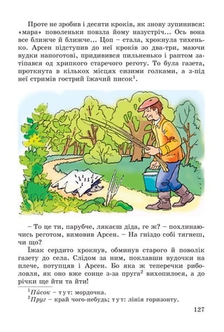 127
Ïðîòå íå çðîáèâ і äåñÿòè êðîêіâ, ÿê çíîâó çóïèíèâñÿ:
«ìàðà» ïîâîëåíüêè ïîâçëà éîìó íàçóñòðі÷... Îñü âîíà
âñå áëèæ÷å é áëèæ÷å... Öîï – ñòàëà, õðîêíóëà òèõåíü-
êî. Àðñåí ïіäñòóïèâ äî íåї êðîêіâ çî äâà-òðè, ìàþ÷è
âóäêè íàïîãîòîâі, ïðèäèâèâñÿ ïèëüíåíüêî і ðàïòîì çà-
òіïàâñÿ îä õðèïêîãî ñòàðå÷îãî ðåãîòó. Òî áóëà ãàçåòà,
ïðîòêíóòà â êіëüêîõ ìіñöÿõ ñèçèìè ãîëêàìè, à ç-ïіä
íåї ñòðèìіâ ãîñòðèé їæà÷èé ïèñîê1.
– Òî öå òè, ïàðóá÷å, ëÿêàєø äіäà, ãå æ? – ïîõëèíàþ-
÷èñü ðåãîòîì, âèìîâèâ Àðñåí. – Íà ãíіçäî ñîáі òÿãíåø,
÷è ùî?
Їæàê ñåðäèòî õðîêíóâ, îáìèíóâ ñòàðîãî é ïîâîëіê
ãàçåòó äî ñåëà. Ñëіäîì çà íèì, ïîêëàâøè âóäî÷êè íà
ïëå÷å, ïîòóïöÿâ і Àðñåí. Áî ÿêà æ òåïåðå÷êè ðèáî-
ëîâëÿ, ÿê îíî âæå ñîíöå ç-çà ïðóãà2 âèõîïèëîñÿ, à äî
ðі÷êè ùå éòè òà éòè!
1
Ïèñîê – òóò: ìîðäî÷êà.
2
Ïðóã – êðàé ÷îãî-íåáóäü; òóò: ëіíіÿ ãîðèçîíòó.
 