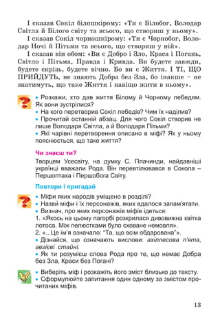 13
І ñêàçàâ Ñîêіë áіëîøêіðîìó: «Òè є Áіëîáîã, Âîëîäàð
Ñâіòëà é Áіëîãî ñâіòó òà âñüîãî, ùî ñòâîðèø ó íüîìó».
І ñêàçàâ Ñîêіë ÷îðíîøêіðîìó: «Òè є ×îðíîáîã, Âîëî-
äàð Íî÷і é Ïіòüìè òà âñüîãî, ùî ñòâîðèø ó íіé».
І ñêàçàâ âіí îáîì: «Âè є Äîáðî і Çëî, Êðàñà і Ïîãàíü,
Ñâіòëî і Ïіòüìà, Ïðàâäà і Êðèâäà. Âè áóäåòå çàâæäè,
áóäåòå ñêðіçü, áóäåòå âі÷íî. Áî âè є Æèòòÿ. І ÒІ, ÙÎ
ÏÐÈÉÄÓÒÜ, íå çíàþòü Äîáðà áåç Çëà, áî іíàêøå – íå
çíàòèìóòü, ùî òàêå Æèòòÿ і íàâіùî æèòè â íüîìó».
 Розкажи, хто дав життя Білому й Чорному лебедям.
Як вони зустрілися?
 На кого перетворив Сокіл лебедів? Чим їх наділив?
 Прочитай останній абзац. Для чого Сокіл створив не
лише Володаря Світла, а й Володаря Пітьми?
 Які чарівні перетворення описано в міфі? Як у ньому
пояснюється, що таке життя?
Чи знаєш ти?
Творцем Усесвіту, на думку С. Плачинди, найдавніші
українці вважали Рода. Він перевтілювався в Сокола –
Першоптаха і Першобога Світу.
Повтори і пригадай
 Міфи яких народів уміщено в розділі?
 Назви міфи і їх персонажів, яких вдалося запам’ятати.
 Визнач, про яких персонажів міфів ідеться:
1. «Якось на цьому пагорбі розкрилася дивовижна квітка
лотоса. Між пелюстками було сховане немовля».
2. «...Це ім’я означало: “Та, що всім обдарована”».
 Дізнайся, що означають вислови: ахіллесова п’ята,
авгієві стайні.
 Як ти розумієш слова Рода про те, що немає Добра
без Зла, Краси без Погані?
 Виберіть міф і розкажіть його зміст близько до тексту.
 Сформулюйте запитання один одному за змістом про-
читаних міфів.
 