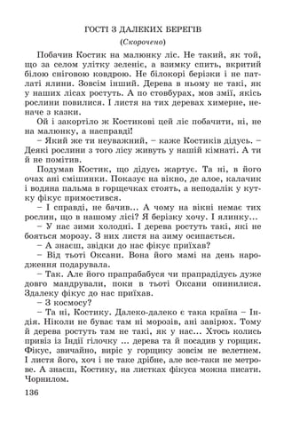 136
ÃÎÑÒІ Ç ÄÀËÅÊÈÕ ÁÅÐÅÃІÂ
(Ñêîðî÷åíî)
Ïîáà÷èâ Êîñòèê íà ìàëþíêó ëіñ. Íå òàêèé, ÿê òîé,
ùî çà ñåëîì óëіòêó çåëåíіє, à âçèìêó ñïèòü, âêðèòèé
áіëîþ ñíіãîâîþ êîâäðîþ. Íå áіëîêîðі áåðіçêè і íå ïàò-
ëàòі ÿëèíè. Çîâñіì іíøèé. Äåðåâà â íüîìó íå òàêі, ÿê
ó íàøèõ ëіñàõ ðîñòóòü. À ïî ñòîâáóðàõ, ìîâ çìії, ÿêіñü
ðîñëèíè ïîâèëèñÿ. І ëèñòÿ íà òèõ äåðåâàõ õèìåðíå, íå-
íà÷å ç êàçêè.
Îé і çàêîðòіëî æ Êîñòèêîâі öåé ëіñ ïîáà÷èòè, íі, íå
íà ìàëþíêó, à íàñïðàâäі!
– ßêèé æå òè íåóâàæíèé, – êàæå Êîñòèêіâ äіäóñü. –
Äåÿêі ðîñëèíè ç òîãî ëіñó æèâóòü ó íàøіé êіìíàòі. À òè
é íå ïîìіòèâ.
Ïîäóìàâ Êîñòèê, ùî äіäóñü æàðòóє. Òà íі, â éîãî
î÷àõ àíі ñìіøèíêè. Ïîêàçóє íà âіêíî, äå àëîå, êàëà÷èê
і âîäÿíà ïàëüìà â ãîðùå÷êàõ ñòîÿòü, à íåïîäàëіê ó êóò-
êó ôіêóñ ïðèìîñòèâñÿ.
– І ñïðàâäі, íå áà÷èâ... À ÷îìó íà âіêíі íåìàє òèõ
ðîñëèí, ùî â íàøîìó ëіñі? ß áåðіçêó õî÷ó. І ÿëèíêó...
– Ó íàñ çèìè õîëîäíі. І äåðåâà ðîñòóòü òàêі, ÿêі íå
áîÿòüñÿ ìîðîçó. Ç íèõ ëèñòÿ íà çèìó îñèïàєòüñÿ.
– À çíàєø, çâіäêè äî íàñ ôіêóñ ïðèїõàâ?
– Âіä òüîòі Îêñàíè. Âîíà éîãî ìàìі íà äåíü íàðî-
äæåííÿ ïîäàðóâàëà.
– Òàê. Àëå éîãî ïðàïðàáàáóñÿ ÷è ïðàïðàäіäóñü äóæå
äîâãî ìàíäðóâàëè, ïîêè â òüîòі Îêñàíè îïèíèëèñÿ.
Çäàëåêó ôіêóñ äî íàñ ïðèїõàâ.
– Ç êîñìîñó?
– Òà íі, Êîñòèêó. Äàëåêî-äàëåêî є òàêà êðàїíà – Іí-
äіÿ. Íіêîëè íå áóâàє òàì íі ìîðîçіâ, àíі çàâіðþõ. Òîìó
é äåðåâà ðîñòóòü òàì íå òàêі, ÿê ó íàñ... Õòîñü êîëèñü
ïðèâіç іç Іíäії ãіëî÷êó ... äåðåâà òà é ïîñàäèâ ó ãîðùèê.
Ôіêóñ, çâè÷àéíî, âèðіñ ó ãîðùèêó çîâñіì íå âåëåòíåì.
І ëèñòÿ éîãî, õî÷ і íå òàêå äðіáíå, àëå âñå-òàêè íå ìåòðî-
âå. À çíàєø, Êîñòèêó, íà ëèñòêàõ ôіêóñà ìîæíà ïèñàòè.
×îðíèëîì.
 