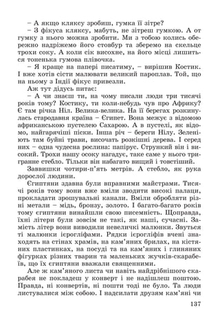 137
– À ÿêùî êëÿêñó çðîáèø, ãóìêà її çіòðå?
– Ç ôіêóñà êëÿêñó, ìàáóòü, íå çіòðåø ãóìêîþ. À îò
ãóìêó ç íüîãî ìîæíà çðîáèòè. Ìè ç òîáîþ êîëèñü îáå-
ðåæíî íàäðіæåìî éîãî ñòîâáóð òà çáåðåìî íà ñêåëüöå
òðîõè ñîêó. À êîëè ñіê âèñîõíå, íà éîãî ìіñöі ëèøèòü-
ñÿ òîíåíüêà ãóìîâà ïëіâî÷êà.
– ß êðàùå íà ïàïåðі ïèñàòèìó, – âèðіøèâ Êîñòèê.
І âæå õîòіâ ñіñòè ìàëþâàòè âåëèêèé ïàðîïëàâ. Òîé, ùî
íà íüîìó ç Іíäії ôіêóñ ïðèâåçëè.
Àæ òóò äіäóñü ïèòàє:
– À ÷è çíàєø òè, íà ÷îìó ïèñàëè ëþäè òðè òèñÿ÷і
ðîêіâ òîìó? Êîñòèêó, òè êîëè-íåáóäü ÷óâ ïðî Àôðèêó?
Є òàì ðі÷êà Íіë. Âåëèêà-âåëèêà. Íà її áåðåãàõ ðîçêèíó-
ëàñü ñòàðîäàâíÿ êðàїíà – Єãèïåò. Âîíà ìåæóє ç âіäîìîþ
àôðèêàíñüêîþ ïóñòåëåþ Ñàõàðîþ. À â ïóñòåëі, ÿê âіäî-
ìî, íàéãàðÿ÷іøі ïіñêè. Іíøà ðі÷ – áåðåãè Íіëó. Çåëåíі-
þòü òàì áóéíі òðàâè, âèñî÷àòü ðîçêіøíі äåðåâà. І ñåðåä
íèõ – îäíà ÷óäåñíà ðîñëèíà: ïàïіðóñ. Ñòðóíêèé âіí і âè-
ñîêèé. Òðîõè íàøó îñîêó íàãàäóє, òàêå ñàìå ó íüîãî òðè-
ãðàííå ñòåáëî. Òіëüêè âіí íàáàãàòî âèùèé і òîâñòіøèé.
Çàââèøêè ÷îòèðè-ï’ÿòü ìåòðіâ. À ñòåáëî, ÿê ðóêà
äîðîñëîї ëþäèíè.
Єãèïòÿíè çäàâíà áóëè âïðàâíèìè ìàéñòðàìè. Òèñÿ-
÷і ðîêіâ òîìó âîíè âæå âìіëè çâîäèòè âèñîêі ïàëàöè,
ïðîêëàäàòè çðîøóâàëüíі êàíàëè. Âìіëè îáðîáëÿòè ðіç-
íі ìåòàëè – ìіäü, áðîíçó, çîëîòî. І áàãàòî-áàãàòî ðîêіâ
òîìó єãèïòÿíè âèíàéøëè ñâîþ ïèñåìíіñòü. Ùîïðàâäà,
їõíі ëіòåðè áóëè çîâñіì íå òàêі, ÿê íàøі, ñó÷àñíі. Çà-
ìіñòü ëіòåð âîíè âèâîäèëè íåâåëè÷êі ìàëþíêè. Çâóòüñÿ
òі ìàëþíêè ієðîãëіôàìè. Ðÿäêè ієðîãëіôіâ â÷åíі çíà-
õîäÿòü íà ñòіíàõ õðàìіâ, íà êàì’ÿíèõ áðèëàõ, íà êіñòÿ-
íèõ ïëàñòèíêàõ, íà ïîñóäі òà íà êàì’ÿíèõ і ãëèíÿíèõ
ôіãóðêàõ ðіçíèõ òâàðèí òà ìàëåíüêèõ æó÷êіâ-ñêàðàáå-
їâ, ùî їõ єãèïòÿíè ââàæàëè ñâÿùåííèìè.
Àëå æ êàì’ÿíîãî ëèñòà ÷è íàâіòü íàéäðіáíіøîãî ñêà-
ðàáåÿ íå ïîêëàäåø ó êîíâåðò і íå íàäіøëåø ïîøòîþ.
Ïðàâäà, íі êîíâåðòіâ, íі ïîøòè òîäі íå áóëî. Òà ëþäè
ëèñòóâàëèñÿ ìіæ ñîáîþ. І íàäñèëàòè äðóçÿì êàì’ÿíі ÷è
 