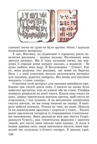 138
ãëèíÿíі ëèñòè íå äóæå-òî áóëî çðó÷íî. Îòîæ і øóêàëè
âіäïîâіäíîãî ìàòåðіàëó.
Ó íàñ, Êîñòèêó, íà ïіäâіêîííі â ãîðùå÷êó ðîñòå íå-
âåëè÷êà ðîñëèíêà – âîäÿíà ïàëüìà. Ïî-â÷åíîìó âîíà
çâåòüñÿ öèïåðóñ. Ìè її òîìó ïàëüìîþ çâåìî, ùî âåð-
õіâêà її ñïðàâäі äåùî íàãàäóє ïàëüìó, à âîäÿíîþ – áî
äóæå ëþáèòü âîíà âîäó. Її áàòüêіâùèíà – Єãèïåò. Òàê
îò, âîíà ðîäè÷êà òієї ðîñëèíè, ùî æèâå íà áåðåãàõ
Íіëó і ç ÿêîї єãèïòÿíè ïî÷àëè âèãîòîâëÿòè ìàòåðіàë
äëÿ ïèñàííÿ, ðîäè÷êà ïàïіðóñó. Âіä íàçâè öієї ðîñëèíè
ïîõîäèòü і ñëîâî «ïàïіð».
Єãèïòÿíè îòîé ìàòåðіàë äëÿ ïèñàííÿ âèíàéøëè ïðè-
áëèçíî òðè òèñÿ÷і ðîêіâ òîìó. І ïèñàòè íà íüîìó áóëî
íàáàãàòî çðó÷íіøå, íіæ íà êàìåíі àáî íà ãëèíі. Ñòîâáóð
ïàïіðóñó ðîçðіçàëè íà äîâãі ñìóãè. Êëàëè îäíó ñìóãó íà
îäíó, çâåðõó ïðèòèñêàëè âàæêèì ïðåñîì, ùîá ñìóãè íå
çãîðòàëèñÿ, і òàê ñóøèëè. À íà âèñóøåíèõ ïàïіðóñíèõ
ñìóãàõ ïèñàëè, ÿê ìè òåïåð ïèøåìî íà ïàïåðі. Ç ïàïі-
ðóñó ðîáèëè êíèæêè. Òіëüêè íå òàêі, ÿê íàøі. Ïèñàëè
їõ íà äîâæåëåçíèõ àðêóøàõ і çãîðòàëè ó ñóâîї... Òèñÿ÷і
ðîêіâ ïðîëåæàëè ïàïіðóñè іç ñòàðîäàâíіìè єãèïåòñüêè-
ìè ïèñüìåíàìè. Âîíè ðîçïîâіëè íàì ïðî æèòòÿ Ñòàðî-
äàâíüîãî Єãèïòó, ïðî єãèïåòñüêèõ ôàðàîíіâ і ïðîñòèõ
ëþäåé, ÿêі ëèñòè âîíè ïèñàëè îäíå îäíîìó. À êîëè â
іíøèõ êðàїíàõ ñâіòó ëþäè íàâ÷èëèñÿ ïèñàòè, âîíè òðè-
âàëèé ÷àñ êóïóâàëè â Єãèïòі ïàïіðóñ. Ó äåÿêèõ êðàї-
 