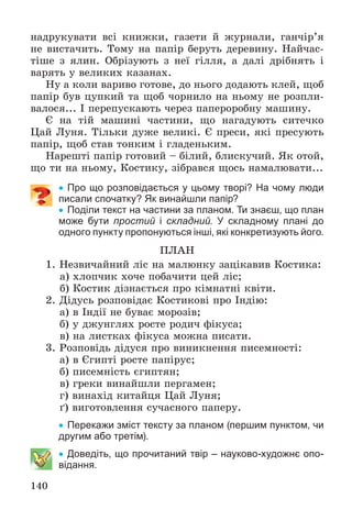 140
íàäðóêóâàòè âñі êíèæêè, ãàçåòè é æóðíàëè, ãàí÷іð’ÿ
íå âèñòà÷èòü. Òîìó íà ïàïіð áåðóòü äåðåâèíó. Íàé÷àñ-
òіøå ç ÿëèí. Îáðіçóþòü ç íåї ãіëëÿ, à äàëі äðіáíÿòü і
âàðÿòü ó âåëèêèõ êàçàíàõ.
Íó à êîëè âàðèâî ãîòîâå, äî íüîãî äîäàþòü êëåé, ùîá
ïàïіð áóâ öóïêèé òà ùîá ÷îðíèëî íà íüîìó íå ðîçïëè-
âàëîñÿ... І ïåðåïóñêàþòü ÷åðåç ïàïåðîðîáíó ìàøèíó.
Є íà òіé ìàøèíі ÷àñòèíè, ùî íàãàäóþòü ñèòå÷êî
Öàé Ëóíÿ. Òіëüêè äóæå âåëèêі. Є ïðåñè, ÿêі ïðåñóþòü
ïàïіð, ùîá ñòàâ òîíêèì і ãëàäåíüêèì.
Íàðåøòі ïàïіð ãîòîâèé – áіëèé, áëèñêó÷èé. ßê îòîé,
ùî òè íà íüîìó, Êîñòèêó, çіáðàâñÿ ùîñü íàìàëþâàòè...
 Про що розповідається у цьому творі? На чому люди
писали спочатку? Як винайшли папір?
 Поділи текст на частини за планом. Ти знаєш, що план
може бути простий і складний. У складному плані до
одного пункту пропонуються інші, які конкретизують його.
ÏËÀÍ
1. Íåçâè÷àéíèé ëіñ íà ìàëþíêó çàöіêàâèâ Êîñòèêà:
à) õëîï÷èê õî÷å ïîáà÷èòè öåé ëіñ;
á) Êîñòèê äіçíàєòüñÿ ïðî êіìíàòíі êâіòè.
2. Äіäóñü ðîçïîâіäàє Êîñòèêîâі ïðî Іíäіþ:
à) â Іíäії íå áóâàє ìîðîçіâ;
á) ó äæóíãëÿõ ðîñòå ðîäè÷ ôіêóñà;
â) íà ëèñòêàõ ôіêóñà ìîæíà ïèñàòè.
3. Ðîçïîâіäü äіäóñÿ ïðî âèíèêíåííÿ ïèñåìíîñòі:
à) â Єãèïòі ðîñòå ïàïіðóñ;
á) ïèñåìíіñòü єãèïòÿí;
â) ãðåêè âèíàéøëè ïåðãàìåí;
ã) âèíàõіä êèòàéöÿ Öàé Ëóíÿ;
ґ) âèãîòîâëåííÿ ñó÷àñíîãî ïàïåðó.
 Перекажи зміст тексту за планом (першим пунктом, чи
другим або третім).
 Доведіть, що прочитаний твір – науково-художнє опо-
відання.
 