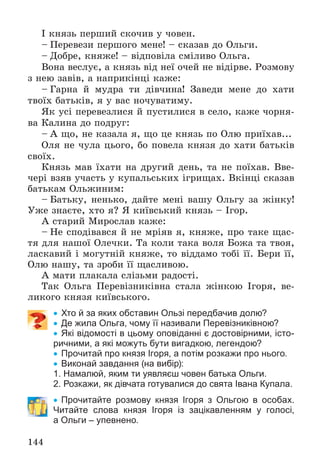 144
І êíÿçü ïåðøèé ñêî÷èâ ó ÷îâåí.
– Ïåðåâåçè ïåðøîãî ìåíå! – ñêàçàâ äî Îëüãè.
– Äîáðå, êíÿæå! – âіäïîâіëà ñìіëèâî Îëüãà.
Âîíà âåñëóє, à êíÿçü âіä íåї î÷åé íå âіäіðâå. Ðîçìîâó
ç íåþ çàâіâ, à íàïðèêіíöі êàæå:
– Ãàðíà é ìóäðà òè äіâ÷èíà! Çàâåäè ìåíå äî õàòè
òâîїõ áàòüêіâ, ÿ ó âàñ íî÷óâàòèìó.
ßê óñі ïåðåâåçëèñÿ é ïóñòèëèñÿ â ñåëî, êàæå ÷îðíÿ-
âà Êàëèíà äî ïîäðóã:
– À ùî, íå êàçàëà ÿ, ùî öå êíÿçü ïî Îëþ ïðèїõàâ...
Îëÿ íå ÷óëà öüîãî, áî ïîâåëà êíÿçÿ äî õàòè áàòüêіâ
ñâîїõ.
Êíÿçü ìàâ їõàòè íà äðóãèé äåíü, òà íå ïîїõàâ. Ââå-
÷åðі âçÿâ ó÷àñòü ó êóïàëüñüêèõ іãðèùàõ. Âêіíöі ñêàçàâ
áàòüêàì Îëüæèíèì:
– Áàòüêó, íåíüêî, äàéòå ìåíі âàøó Îëüãó çà æіíêó!
Óæå çíàєòå, õòî ÿ? ß êèїâñüêèé êíÿçü – Іãîð.
À ñòàðèé Ìèðîñëàâ êàæå:
– Íå ñïîäіâàâñÿ é íå ìðіÿâ ÿ, êíÿæå, ïðî òàêå ùàñ-
òÿ äëÿ íàøîї Îëå÷êè. Òà êîëè òàêà âîëÿ Áîæà òà òâîÿ,
ëàñêàâèé і ìîãóòíіé êíÿæå, òî âіääàìî òîáі її. Áåðè її,
Îëþ íàøó, òà çðîáè її ùàñëèâîþ.
À ìàòè ïëàêàëà ñëіçüìè ðàäîñòі.
Òàê Îëüãà Ïåðåâіçíèêіâíà ñòàëà æіíêîþ Іãîðÿ, âå-
ëèêîãî êíÿçÿ êèїâñüêîãî.
 Хто й за яких обставин Ользі передбачив долю?
 Де жила Ольга, чому її називали Перевізниківною?
 Які відомості в цьому оповіданні є достовірними, істо-
ричними, а які можуть бути вигадкою, легендою?
 Прочитай про князя Ігоря, а потім розкажи про нього.
 Виконай завдання (на вибір):
1. Намалюй, яким ти уявляєш човен батька Ольги.
2. Розкажи, як дівчата готувалися до свята Івана Купала.
 Прочитайте розмову князя Ігоря з Ольгою в особах.
Читайте слова князя Ігоря із зацікавленням у голосі,
а Ольги – упевнено.
 