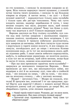 151
ïî ñòî ïóøèíîê, і ïîñèëàє їõ âåëèêèìè õìàðàìè çà âі-
òðîì. Áіëà òîïîëÿ íàðîäæóє òèñÿ÷і ïóøèíîê, ó êîæíіé
ïó÷öі òèñÿ÷à òèñÿ÷ ïóøèíîê, і ïîñèëàє їõ ùå áіëüøîþ
õìàðîþ çà âіòðîì. À íàñòàє âåñíà, і íà ëóçі – ç áіëîї
ïóõîâîї çàìåòіëі! – íàðîäæóєòüñÿ òіëüêè îäíà êóëüáàáà
і òіëüêè îäíà àáî äâі-òðè òîïîëèíêè. ×îìó òàê ãóñòî
ïëîäèòü âîñåíè, íàäìіðó ïåðåáàâëåíî é ãóñòî, і ÷îìó
âåñíîþ ñõîäèòü òàê ìàëî, ðîçóìíî ìàëî, ùîá êîæíå
ñòåáëî âіëüíî îâіâàëîñÿ âіòðîì? ×îìó òàê áóâàє â ëóçі,
÷îìó òàê âåäåòüñÿ â ëіñі? Ãëÿíüòå âèäþùèì îêîì!
Âàðñàâà äìóõíóâ íà áіëó ãîëіâêó êóëüáàáè, ïóõ çëå-
òіâ íàä íèì ãóñòîþ õìàðêîþ і ìàëåíüêèìè ïàðàøó-
òèêàìè ïîíіññÿ, ïîãîéäàâñÿ íàä éîãî îñòðіâöåì. І òóò
ìîâ÷àçíі ñòîâóñè é òðèâóñè ïîáà÷èëè: ðîçëіòàþ÷èñü,
ïóõ çàâåðòàâ äî âîãíèùà, íіáè éîãî òÿãíóëî òóäè ñèëîþ
і âêðó÷óâàëî â ãàðÿ÷і ÿçèêè ïîëóì’ÿ. À âñÿ õìàðêà ïî-
ëèíóëà, ïîãîéäàëàñÿ äàëі äî îçåðà і âñòåëèëà áіëèìè
ïóøèíêàìè âîäó, äå їõ òóò æå âèëîâëþâàëà ÿêàñü äðіá-
íà ïіäçåìíà ðèáà. І ëèøå çîâñіì íåáàãàòî ïàðàøóòèêіâ,
ìàáóòü, іç íàéâàæ÷èìè çåðíÿòàìè, íå ïîëåòіëè äàëåêî,
à ñіëè òóò æå íà îñòðіâöі, ùîá çіéòè âåñíîþ, ÿêùî áóäå
їì âîãêî é òåïëî, íîâèìè ÿñíî-æîâòèìè êâіòàìè.
– Ïðî ùî íàì ïðîìîâëÿє ïðàâі÷íà ìàòè-êóëüáàáà? –
çâåðíóâñÿ äî ìîâ÷àçíîãî òîâàðèñòâà Âàðñàâà. – Âîíà
ïðîìîâëÿє äî íàñ: âñå, ùî âèïëîäæóєòüñÿ çàéâå, âñå
íàäìіðíå â ëіñі é íà çåëåíîìó ëóçі, ãèíå àáî â ãëèáîêіé
âîäі, – âіí ïîêàçàâ íà îçåðî, – àáî íà ñóøі, – âіí ïîêà-
çàâ íà âòîïòàíó ñòåæêó, – àáî ó ÷èñòîìó âîãíèùі.
– Ìóäðî! – âèãóêíóâ Ñèç. – Ìóäðî âè ñêàçàëè, â÷è-
òåëþ! ß çðîçóìіâ âàñ, â÷èòåëþ! І îò ùî ïðèäóìàâ: êðó-
÷ó! Êðó÷ó äëÿ âîðîãіâ! І îáëîãó ç æèâîãî âîãíþ! Ïіñëÿ
âå÷іðíüîãî äçâîíó õàé óñі ïðèõîäÿòü äî îçåðà! Âñі, âñі
çáèðàéìîñü ãóðòîì, óñіì ëіñîâèì íàðîäîì!
 Назви героїв повісті-казки. Розкажи, де і як вони жили,
чим займалися. Яке лихо спіткало лісовий народ?
 Прочитай опис підземелля Варсави. Чому саме тут
зібралася рада?
 