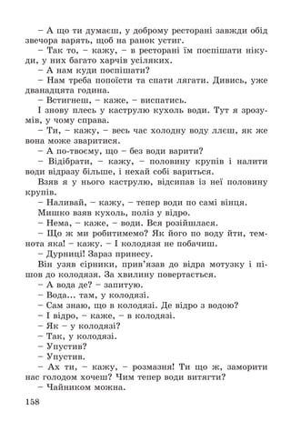 158
– À ùî òè äóìàєø, ó äîáðîìó ðåñòîðàíі çàâæäè îáіä
çâå÷îðà âàðÿòü, ùîá íà ðàíîê óñòèã.
– Òàê òî, – êàæó, – â ðåñòîðàíі їì ïîñïіøàòè íіêó-
äè, ó íèõ áàãàòî õàð÷іâ óñіëÿêèõ.
– À íàì êóäè ïîñïіøàòè?
– Íàì òðåáà ïîïîїñòè òà ñïàòè ëÿãàòè. Äèâèñü, óæå
äâàíàäöÿòà ãîäèíà.
– Âñòèãíåø, – êàæå, – âèñïàòèñü.
І çíîâó ïëåñü ó êàñòðóëþ êóõîëü âîäè. Òóò ÿ çðîçó-
ìіâ, ó ÷îìó ñïðàâà.
– Òè, – êàæó, – âåñü ÷àñ õîëîäíó âîäó ëëєø, ÿê æå
âîíà ìîæå çâàðèòèñÿ.
– À ïî-òâîєìó, ùî – áåç âîäè âàðèòè?
– Âіäіáðàòè, – êàæó, – ïîëîâèíó êðóïіâ і íàëèòè
âîäè âіäðàçó áіëüøå, і íåõàé ñîáі âàðèòüñÿ.
Âçÿâ ÿ ó íüîãî êàñòðóëþ, âіäñèïàâ іç íåї ïîëîâèíó
êðóïіâ.
– Íàëèâàé, – êàæó, – òåïåð âîäè ïî ñàìі âіíöÿ.
Ìèøêî âçÿâ êóõîëü, ïîëіç ó âіäðî.
– Íåìà, – êàæå, – âîäè. Âñÿ ðîçіéøëàñÿ.
– Ùî æ ìè ðîáèòèìåìî? ßê éîãî ïî âîäó éòè, òåì-
íîòà ÿêà! – êàæó. – І êîëîäÿçÿ íå ïîáà÷èø.
– Äóðíèöі! Çàðàç ïðèíåñó.
Âіí óçÿâ ñіðíèêè, ïðèâ’ÿçàâ äî âіäðà ìîòóçêó і ïі-
øîâ äî êîëîäÿçÿ. Çà õâèëèíó ïîâåðòàєòüñÿ.
– À âîäà äå? – çàïèòóþ.
– Âîäà... òàì, ó êîëîäÿçі.
– Ñàì çíàþ, ùî â êîëîäÿçі. Äå âіäðî ç âîäîþ?
– І âіäðî, – êàæå, – â êîëîäÿçі.
– ßê – ó êîëîäÿçі?
– Òàê, ó êîëîäÿçі.
– Óïóñòèâ?
– Óïóñòèâ.
– Àõ òè, – êàæó, – ðîçìàçíÿ! Òè ùî æ, çàìîðèòè
íàñ ãîëîäîì õî÷åø? ×èì òåïåð âîäè âèòÿãòè?
– ×àéíèêîì ìîæíà.
 