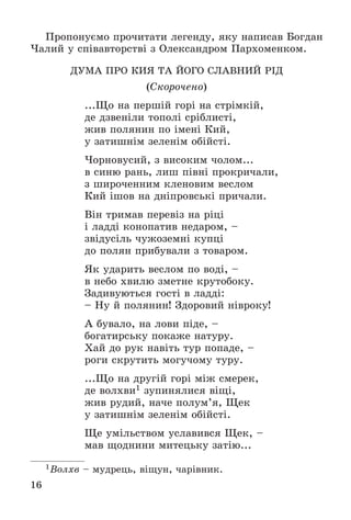 16
Ïðîïîíóєìî ïðî÷èòàòè ëåãåíäó, ÿêó íàïèñàâ Áîãäàí
×àëèé ó ñïіâàâòîðñòâі ç Îëåêñàíäðîì Ïàðõîìåíêîì.
ÄÓÌÀ ÏÐÎ ÊÈß ÒÀ ÉÎÃÎ ÑËÀÂÍÈÉ ÐІÄ
(Ñêîðî÷åíî)
...Ùî íà ïåðøіé ãîðі íà ñòðіìêіé,
äå äçâåíіëè òîïîëі ñðіáëèñòі,
æèâ ïîëÿíèí ïî іìåíі Êèé,
ó çàòèøíіì çåëåíіì îáіéñòі.
×îðíîâóñèé, ç âèñîêèì ÷îëîì...
â ñèíþ ðàíü, ëèø ïіâíі ïðîêðè÷àëè,
ç øèðî÷åííèì êëåíîâèì âåñëîì
Êèé іøîâ íà äíіïðîâñüêі ïðè÷àëè.
Âіí òðèìàâ ïåðåâіç íà ðіöі
і ëàääі êîíîïàòèâ íåäàðîì, –
çâіäóñіëü ÷óæîçåìíі êóïöі
äî ïîëÿí ïðèáóâàëè ç òîâàðîì.
ßê óäàðèòü âåñëîì ïî âîäі, –
â íåáî õâèëþ çìåòíå êðóòîáîêó.
Çàäèâóþòüñÿ ãîñòі â ëàääі:
– Íó é ïîëÿíèí! Çäîðîâèé íіâðîêó!
À áóâàëî, íà ëîâè ïіäå, –
áîãàòèðñüêó ïîêàæå íàòóðó.
Õàé äî ðóê íàâіòü òóð ïîïàäå, –
ðîãè ñêðóòèòü ìîãó÷îìó òóðó.
...Ùî íà äðóãіé ãîðі ìіæ ñìåðåê,
äå âîëõâè1 çóïèíÿëèñÿ âіùі,
æèâ ðóäèé, íà÷å ïîëóì’ÿ, Ùåê
ó çàòèøíіì çåëåíіì îáіéñòі.
Ùå óìіëüñòâîì óñëàâèâñÿ Ùåê, –
ìàâ ùîäíèíè ìèòåöüêó çàòіþ...
1Âîëõâ – ìóäðåöü, âіùóí, ÷àðіâíèê.
 