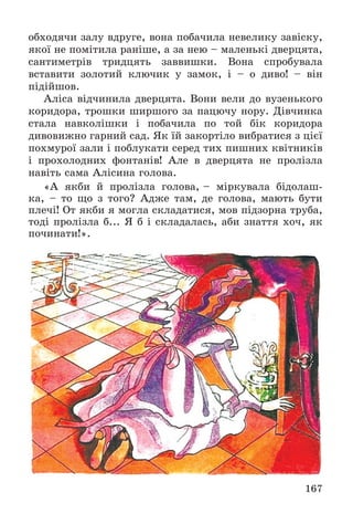 167
îáõîäÿ÷è çàëó âäðóãå, âîíà ïîáà÷èëà íåâåëèêó çàâіñêó,
ÿêîї íå ïîìіòèëà ðàíіøå, à çà íåþ – ìàëåíüêі äâåðöÿòà,
ñàíòèìåòðіâ òðèäöÿòü çàââèøêè. Âîíà ñïðîáóâàëà
âñòàâèòè çîëîòèé êëþ÷èê ó çàìîê, і – î äèâî! – âіí
ïіäіéøîâ.
Àëіñà âіä÷èíèëà äâåðöÿòà. Âîíè âåëè äî âóçåíüêîãî
êîðèäîðà, òðîøêè øèðøîãî çà ïàöþ÷ó íîðó. Äіâ÷èíêà
ñòàëà íàâêîëіøêè і ïîáà÷èëà ïî òîé áіê êîðèäîðà
äèâîâèæíî ãàðíèé ñàä. ßê їé çàêîðòіëî âèáðàòèñÿ ç öієї
ïîõìóðîї çàëè і ïîáëóêàòè ñåðåä òèõ ïèøíèõ êâіòíèêіâ
і ïðîõîëîäíèõ ôîíòàíіâ! Àëå â äâåðöÿòà íå ïðîëіçëà
íàâіòü ñàìà Àëіñèíà ãîëîâà.
«À ÿêáè é ïðîëіçëà ãîëîâà, – ìіðêóâàëà áіäîëàø-
êà, – òî ùî ç òîãî? Àäæå òàì, äå ãîëîâà, ìàþòü áóòè
ïëå÷і! Îò ÿêáè ÿ ìîãëà ñêëàäàòèñÿ, ìîâ ïіäçîðíà òðóáà,
òîäі ïðîëіçëà á... ß á і ñêëàäàëàñü, àáè çíàòòÿ õî÷, ÿê
ïî÷èíàòè!».
 