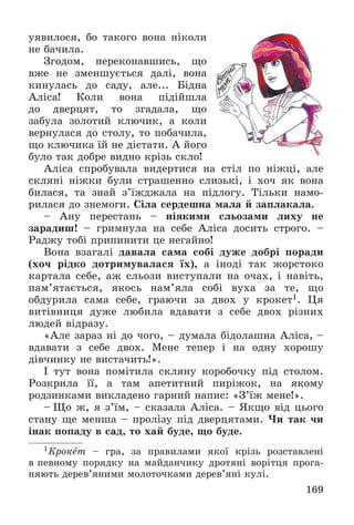 169
óÿâèëîñÿ, áî òàêîãî âîíà íіêîëè
íå áà÷èëà.
Çãîäîì, ïåðåêîíàâøèñü, ùî
âæå íå çìåíøóєòüñÿ äàëі, âîíà
êèíóëàñü äî ñàäó, àëå... Áіäíà
Àëіñà! Êîëè âîíà ïіäіéøëà
äî äâåðöÿò, òî çãàäàëà, ùî
çàáóëà çîëîòèé êëþ÷èê, à êîëè
âåðíóëàñÿ äî ñòîëó, òî ïîáà÷èëà,
ùî êëþ÷èêà їé íå äіñòàòè. À éîãî
áóëî òàê äîáðå âèäíî êðіçü ñêëî!
Àëіñà ñïðîáóâàëà âèäåðòèñÿ íà ñòіë ïî íіæöі, àëå
ñêëÿíі íіæêè áóëè ñòðàøåííî ñëèçüêі, і õî÷ ÿê âîíà
áèëàñÿ, òà çíàé ç’їæäæàëà íà ïіäëîãó. Òіëüêè íàìî-
ðèëàñÿ äî çíåìîãè. Ñіëà ñåðäåøíà ìàëà é çàïëàêàëà.
– Àíó ïåðåñòàíü – íіÿêèìè ñëüîçàìè ëèõó íå
çàðàäèø! – ãðèìíóëà íà ñåáå Àëіñà äîñèòü ñòðîãî. –
Ðàäæó òîáі ïðèïèíèòè öå íåãàéíî!
Âîíà âçàãàëі äàâàëà ñàìà ñîáі äóæå äîáðі ïîðàäè
(õî÷ ðіäêî äîòðèìóâàëàñÿ їõ), à іíîäі òàê æîðñòîêî
êàðòàëà ñåáå, àæ ñëüîçè âèñòóïàëè íà î÷àõ, і íàâіòü,
ïàì’ÿòàєòüñÿ, ÿêîñü íàì’ÿëà ñîáі âóõà çà òå, ùî
îáäóðèëà ñàìà ñåáå, ãðàþ÷è çà äâîõ ó êðîêåò1. Öÿ
âèòіâíèöÿ äóæå ëþáèëà âäàâàòè ç ñåáå äâîõ ðіçíèõ
ëþäåé âіäðàçó.
«Àëå çàðàç íі äî ÷îãî, – äóìàëà áіäîëàøíà Àëіñà, –
âäàâàòè ç ñåáå äâîõ. Ìåíå òåïåð і íà îäíó õîðîøó
äіâ÷èíêó íå âèñòà÷èòü!».
І òóò âîíà ïîìіòèëà ñêëÿíó êîðîáî÷êó ïіä ñòîëîì.
Ðîçêðèëà її, à òàì àïåòèòíèé ïèðіæîê, íà ÿêîìó
ðîäçèíêàìè âèêëàäåíî ãàðíèé íàïèñ: «Ç’їæ ìåíå!».
– Ùî æ, ÿ ç’їì, – ñêàçàëà Àëіñà. – ßêùî âіä öüîãî
ñòàíó ùå ìåíøà – ïðîëіçó ïіä äâåðöÿòàìè. ×è òàê ÷è
іíàê ïîïàäó â ñàä, òî õàé áóäå, ùî áóäå.
1Êðîêåò – ãðà, çà ïðàâèëàìè ÿêîї êðіçü ðîçñòàâëåíі
â ïåâíîìó ïîðÿäêó íà ìàéäàí÷èêó äðîòÿíі âîðіòöÿ ïðîãà-
íÿþòü äåðåâ’ÿíèìè ìîëîòî÷êàìè äåðåâ’ÿíі êóëі.
 