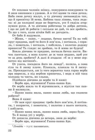 22
Îò ïîõîâàâ ÷îëîâіê æіíêó, ïîæóðèâñÿ-ïîæóðèâñÿ òà
é çíîâ îæåíèâñÿ ç óäîâîþ. À â òієї âäîâè òà ñâîÿ äî÷êà.
Áàáà ñâîþ äî÷êó æàëóє, à òó äіâ÷èíó çíåíàâèäіëà òàê,
ùî é ïðîñâіòêó їé íåìà. Áàáèíà òàêà ëіíèâà, òàêà ëåäà-
÷à: íі äî õîëîäíîї âîäè íå áåðåòüñÿ, óñå á ñèäіëà çãîð-
íóâøè ðóêè. À òà äіâ÷èíà ðîáîòÿùà òà äîáðà äèòèíà,
і ùî íå äàé їé ðîáèòè і ñêіëüêè íå äàé, òî âñå çðîáèòü.
Òà ùî ç òîãî, êîëè íі÷èì áàáі íå äîãîäèòü.
Îò áàáà é íàäóìàëà.
– Æåíè, – êàæå, – ëåäàùî, áè÷êà ïàñòè! Òà íà òîáі
êðóã ïðÿäèâà, ùîá òè éîãî é çîì’ÿëà, і ïîòіïàëà, і ñïðÿ-
ëà, і ïîìîòàëà, і ïîòêàëà, і ïîáіëèëà, і ïîëîòíî äîäîìó
ïðèíåñëà! Òà ãëÿäè: íå çðîáèø, òî é æèâà íå áóäåø!
Âçÿëà äіâ÷èíà òå ïðÿäèâî, ïîãíàëà áè÷êà ïàñòè. Áè-
÷îê ïàñåòüñÿ, à âîíà ïëà÷å: äå æ òàêè âèäàíî, ùîá óñå
òå çà äåíü çðîáèòè? À äàëі é çãàäàëà: «Є æ ó ìåíå çåð-
íÿòêî âіä ìàòіíêè!».
Îò óçÿëà, ïîñàäèëà éîãî íà ëåâàäі1, ïîëèëà, à ñàìà
ñіëà òà é çíîâó ïëà÷å. Ïëàêàëà, ïëàêàëà òà é çàñíó-
ëà. Ïðîêèäàєòüñÿ, àæ іç òîãî çåðíÿòêà òàêà ãàðíà âåðáà
ÿðà âèðîñëà, à ïіä âåðáîþ êðèíè÷êà, і âîäà â íіé òàêà
õîëîäíà òà ÷èñòà, ÿê ñëüîçà.
Ïіäіéøëà äіâ÷èíà äî âåðáè òà é êàæå:
– Âåðáî ÿðà, âіä÷èíèñÿ! Ãàííà-ïàííà éäå.
Îò âåðáà âçÿëà òà é âіä÷èíèëàñÿ, à âіäòіëÿ òàê ïàí-
íè é âèëèíóëè.
– Ïàííî íàøà ìèëà, ïàííî íàøà ëþáà, ùî ñêàæåø
ðîáèòè?
Âîíà é êàæå:
– Îò âàì êðóã ïðÿäèâà: òðåáà éîãî çîì’ÿòè, é ïîòіïà-
òè, і ïîïðÿñòè, і ïîìîòàòè, і ïîëîòíî ç íüîãî ïîòêàòè,
і ïîáіëèòè.
– Ïàííî íàøà ìèëà, ïàííî íàøà ëþáà, çàðàç áóäå.
Òà é íàçàä óñі ó âåðáó.
Îò äîïàñëà äіâ÷èíà äî âå÷îðà, çíîâ äî âåðáè:
– Âåðáî ÿðà, âіä÷èíèñÿ! Ãàííà-ïàííà éäå.
1Ëåâàäà – ò ó ò: ïàñîâèñüêî.
 