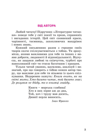 3
ВІД АВТОРА
Ëþáèé ÷èòà÷ó! Ïіäðó÷íèê «Ëіòåðàòóðíå ÷èòàí-
íÿ» ïîâåäå òåáå ó ñâіò ïîåçії òà ïðîçè, ñïðàâæíіõ
і âèãàäàíèõ іñòîðіé. Öåé ñâіò ñïîâíåíèé êðàñè,
÷àðіâíîñòі, òàєìíèöü, çàõîïëþþ÷èõ ìàíäðіâîê
і íîâèõ çíàíü.
Êîæíèé ïèñüìåííèê ðàçîì ç ãåðîÿìè ñâîїõ
òâîðіâ îõî÷å ñïіëêóâàòèìåòüñÿ ç òîáîþ. Òè çðîçó-
ìієø, ÿêèìè âàæëèâèìè äëÿ òåáå òà іíøèõ є âè-
ÿâè äîáðîòè, ëþäÿíîñòі é âіäïîâіäàëüíîñòі. Âіä÷ó-
єø, ÿê çàâäÿêè ëþáîâі òà ñïіâ÷óòòþ, òóðáîòі ïðî
íàâêîëèøíіé ñâіò òè ñòàєø áàãàòøèì і êðàùèì.
Òіëüêè ÷èòàé óâàæíî, âäóìëèâî, àíàëіçóé і âè-
çíà÷àé, ïðî ùî ãîâîðèòü ç òîáîþ êîæåí àâòîð òâî-
ðó, ùî âàæëèâå äëÿ ñåáå òè âіçüìåø іç öüîãî ñïіë-
êóâàííÿ. Íåäàðåìíî êàæóòü: Êíèãà â÷èòü, ÿê íà
ñâіòі æèòü; Õòî áàãàòî ÷èòàє, òîé áàãàòî çíàє;
Äå ðîçóìîì íå äіéäó, òî â êíèæöі çíàéäó.
Êíèãè – ìîðñüêà ãëèáèíà!
Õòî â íèõ ïіðíå àæ äî äíà,
Òîé, õî÷ і òðóäó ìàâ äîñèòü,
Äèâíії ïåðëè âèíîñèòü.
Іâàí Ôðàíêî
 