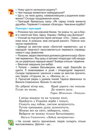 30
 Чому щастя залишило родину?
 Чия порада виявилася наймудрішою?
 Що є, на твою думку, найважливішим у родинних взає-
минах? Склади продовження казки.
 Пригадай бірманську казку «Як серед птахів виникла
дружба». Порівняй її з казкою «Злагода». Чим вони подібні?
Повтори і пригадай
 Розкажи про засновників Києва. Чи знаєш ти, що в Киє-
ві є пам’ятник Кию, Щеку, Хориву і Либеді над Дніпром?
 Упізнай за портретом героя легенди: «Очі – терен, шов-
кова коса. А усмішка, мов лагідний ранок!». Поясни зна-
чення порівняння.
 Доведи за змістом казки «Золотий черевичок», що в
народній творчості прославляється перемога справед-
ливості над свавіллям.
 Розкажи,звідкиз’являласядопомогадівчинівказці«Золо-
тий черевичок». Яку казку зі світової літератури тобі нагада-
ла ця українська народна казка? Знайди спільне і відмінне.
 Виконай завдання (на вибір):
1. Тополя – символ Батьківщини, волі, надії, боротьби за
щастя. Її опоетизовано в усній і літературній творчості.
Склади порівняння і речення з ними за змістом прочита-
них творів: «Струнка, як...», «Висока, як...».
2. Прочитай рядки з уривків поезій Тараса Шевченка та
Василя Симоненка. Визнач їх настрій.
Ïî äіáðîâі âіòåð âèє, Êðàé äîðîãè ãíå òîïîëþ
Ãóëÿє ïî ïîëþ, Äî ñàìîãî äîëó.
Òàðàñ Øåâ÷åíêî. «Òîïîëÿ»
І ÿêùî âïàäåø òè íà ÷óæîìó ïîëі,
Ïðèéäóòü ç Óêðàїíè âåðáè і òîïîëі,
Ñòàíóòü íàä òîáîþ, ëèñòÿì çàòðіïî÷óòü,
Òóãîþ ïðîùàííÿ äóøó çàëîñêî÷óòü.
Ìîæíà âñå íà ñâіòі, âèáèðàòè, ñèíó,
Âèáðàòè íå ìîæíà òіëüêè Áàòüêіâùèíó.
Âàñèëü Ñèìîíåíêî. «Ëåáåäі ìàòåðèíñòâà»
 На основі змісту прочитаних творів складіть кілька
висловлювань: Щастя – це...
 