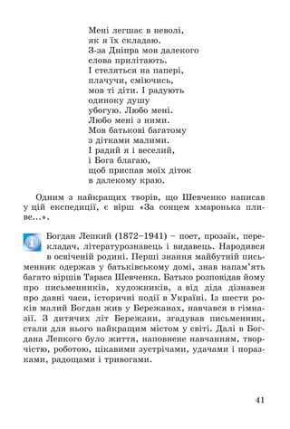 41
Ìåíі ëåãøàє â íåâîëі,
ÿê ÿ їõ ñêëàäàþ.
Ç-çà Äíіïðà ìîâ äàëåêîãî
ñëîâà ïðèëіòàþòü.
І ñòåëÿòüñÿ íà ïàïåðі,
ïëà÷ó÷è, ñìіþ÷èñü,
ìîâ òі äіòè. І ðàäóþòü
îäèíîêó äóøó
óáîãóþ. Ëþáî ìåíі.
Ëþáî ìåíі ç íèìè.
Ìîâ áàòüêîâі áàãàòîìó
ç äіòêàìè ìàëèìè.
І ðàäèé ÿ і âåñåëèé,
і Áîãà áëàãàþ,
ùîá ïðèñïàâ ìîїõ äіòîê
â äàëåêîìó êðàþ.
Îäíèì ç íàéêðàùèõ òâîðіâ, ùî Øåâ÷åíêî íàïèñàâ
ó öіé åêñïåäèöії, є âіðø «Çà ñîíöåì õìàðîíüêà ïëè-
âå...».
Áîãäàí Ëåïêèé (1872–1941) – ïîåò, ïðîçàїê, ïåðå-
êëàäà÷, ëіòåðàòóðîçíàâåöü і âèäàâåöü. Íàðîäèâñÿ
â îñâі÷åíіé ðîäèíі. Ïåðøі çíàííÿ ìàéáóòíіé ïèñü-
ìåííèê îäåðæàâ ó áàòüêіâñüêîìó äîìі, çíàâ íàïàì’ÿòü
áàãàòî âіðøіâ Òàðàñà Øåâ÷åíêà. Áàòüêî ðîçïîâіäàâ éîìó
ïðî ïèñüìåííèêіâ, õóäîæíèêіâ, à âіä äіäà äіçíàâñÿ
ïðî äàâíі ÷àñè, іñòîðè÷íі ïîäії â Óêðàїíі. Іç øåñòè ðî-
êіâ ìàëèé Áîãäàí æèâ ó Áåðåæàíàõ, íàâ÷àâñÿ â ãіìíà-
çії. Ç äèòÿ÷èõ ëіò Áåðåæàíè, çãàäóâàâ ïèñüìåííèê,
ñòàëè äëÿ íüîãî íàéêðàùèì ìіñòîì ó ñâіòі. Äàëі â Áîã-
äàíà Ëåïêîãî áóëî æèòòÿ, íàïîâíåíå íàâ÷àííÿì, òâîð-
÷іñòþ, ðîáîòîþ, öіêàâèìè çóñòðі÷àìè, óäà÷àìè і ïîðàç-
êàìè, ðàäîùàìè і òðèâîãàìè.
 