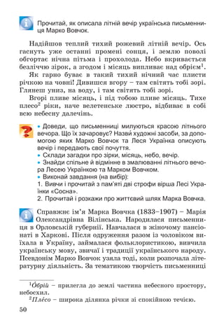 50
Прочитай, як описала літній вечір українська письменни-
ця Марко Вовчок.
Íàäіéøîâ òåïëèé òèõèé ðîæåâèé ëіòíіé âå÷іð. Îñü
ãàñíóòü óæå îñòàííі ïðîìåíі ñîíöÿ, і çåìëþ ïîâîëі
îáãîðòàє íі÷íà ïіòüìà і ïðîõîëîäà. Íåáî âêðèâàєòüñÿ
áåçëі÷÷þ çіðîê, à çãîäîì і ìіñÿöü âèïëèâàє íàä îáðієì1.
ßê ãàðíî áóâàє â òàêèé òèõèé íі÷íèé ÷àñ ïëèñòè
ðі÷êîþ íà ÷îâíі! Äèâèøñÿ âãîðó – òàì ñâіòÿòü òîáі çîðі.
Ãëÿíåø óíèç, íà âîäó, і òàì ñâіòÿòü òîáі çîðі.
Âãîðі ïëèâå ìіñÿöü, і ïіä òîáîþ ïëèâå ìіñÿöü. Òèõå
ïëåñî2 ðіêè, íà÷å âåëåòåíñüêå ëþñòðî, âіäáèâàє â ñîáі
âñþ íåáåñíó äàëå÷іíü.
 Доведи, що письменниці милуються красою літнього
вечора. Що їх зачаровує? Назви художні засоби, за допо-
могою яких Марко Вовчок та Леся Українка описують
вечір і передають свої почуття.
 Склади загадки про зірки, місяць, небо, вечір.
 Знайди спільне й відмінне в змалюванні літнього вечо-
ра Лесею Українкою та Марком Вовчком.
 Виконай завдання (на вибір):
1. Вивчи і прочитай з пам’яті дві строфи вірша Лесі Укра-
їнки «Сосна».
2. Прочитай і розкажи про життєвий шлях Марка Вовчка.
Ñïðàâæíє іì’ÿ Ìàðêà Âîâ÷êà (1833–1907) – Ìàðіÿ
Îëåêñàíäðіâíà Âіëіíñüêà. Íàðîäèëàñÿ ïèñüìåííè-
öÿ â Îðëîâñüêіé ãóáåðíії. Íàâ÷àëàñÿ â æіíî÷îìó ïàíñіî-
íàòі â Õàðêîâі. Ïіñëÿ îäðóæåííÿ ðàçîì іç ÷îëîâіêîì âè-
їõàëà â Óêðàїíó, çàéìàëàñÿ ôîëüêëîðèñòèêîþ, âèâ÷èëà
óêðàїíñüêó ìîâó, çâè÷àї і òðàäèöії óêðàїíñüêîãî íàðîäó.
Ïñåâäîíіì Ìàðêî Âîâ÷îê óçÿëà òîäі, êîëè ðîçïî÷àëà ëіòå-
ðàòóðíó äіÿëüíіñòü. Çà òåìàòèêîþ òâîð÷іñòü ïèñüìåííèöі
1Îáðіé – ïðèëåãëà äî çåìëі ÷àñòèíà íåáåñíîãî ïðîñòîðó,
íåáîñõèë.
2Ïëåñî – øèðîêà äіëÿíêà ðі÷êè çі ñïîêіéíîþ òå÷ієþ.
 