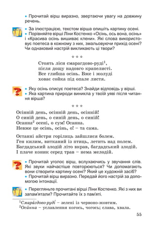 55
 Прочитай вірш виразно, звертаючи увагу на довжину
речень.
 За ілюстрацією, текстом вірша опишіть картину осені.
 Порівняйте вірші Ліни Костенко «Осінь, ось вона, осінь»
і «Красива осінь вишиває клени». Які слова використо-
вує поетеса в кожному з них, змальовуючи прихід осені?
Чи однаковий настрій викликають ці твори?
* * *
Ñòîÿòü ëіñè ñìàðàãäîâî-ðóäі1,
ïіñëÿ äîùó íàäîâãî êðàïåëèñòі.
Âñå ãëèáøà îñіíü. Âæå і æîëóäі
õîâàє ñîéêà ïіä îïàëå ëèñòÿ.
 Яку осінь описує поетеса? Знайди відповідь у вірші.
 Яка картина природи виникла у твоїй уяві після читан-
ня вірша?
* * *
Îñіííіé äåíü, îñіííіé äåíü, îñіííіé!
Î ñèíіé äåíü, î ñèíіé äåíü, î ñèíіé!
Îñàííà2 îñåíі, î ñóì! Îñàííà.
Íåâæå öå îñіíü, îñіíü, î! – òà ñàìà.
Îñòàííі àéñòðè ãîðіëèöü çàéøëèñÿ áîëåì.
Ãåí êèëèì, âèòêàíèé іç ïòèöü, ëåòèòü íàä ïîëåì.
Áàãäàäñüêèé çëîäіé ëіòî âêðàâ, áàãäàäñüêèé çëîäіé.
І ïëà÷å êîíèê ñåðåä òðàâ – íåìà ìåëîäіé.
 Прочитай уголос вірш, вслухаючись у звучання слів.
Які звуки найчастіше повторюються? Чи допомагають
вони створити картину осені? Який це художній засіб?
 Прочитай вірш виразно. Передай його настрій за допо-
могою інтонації.
 Перегляньте прочитані вірші Ліни Костенко. Які з них ви
запам’ятали? Прочитайте їх з пам’яті.
1Ñìàðàãäîâî-ðóäі – çåëåíі іç ÷åðâîíî-æîâòèì.
2Îñàííà – óñëàâëåííÿ êîãîñü, ÷îãîñü; ñëàâà, õâàëà.
 