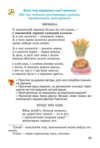 59
Коли твір відкриває свої таємниці
Ïіä ÷àñ ÷èòàííÿ ðîçìіðêîâóþ, óÿâëÿþ,
ïðèäèâëÿþñÿ, ïðèñëóõàþñÿ
ÇÅÐÍÈÍÀ
Ó ïøåíè÷íіé çåðíèíі áіëüø ÿê ñòî êàçîê, –
ó ïøåíè÷íіé çåðíèíі ñõîâàíèé êîëîñîê.
À â òіì êîëîñêó – ïіâæìåíі çåðíà.
À ç òîãî çåðíà êîëîñêè äîâæåëåííі
çíîâó äîáóäå ñèëà çåìíà.
À ç òèõ êîëîñêіâ – ðåøåòî çåðåí,
à ç ðåøåòà çåðåí – çåðåí ìіøêè.
À äàëі, à äàëі ñâіò ÿñåí і çåëåí
âіíêîì îáіâ’þòü çîëîòі êîëîñêè.
І õëіá íàø, і õëіáîì îñÿÿíà ïіñíÿ,
і ìіñòî, é âåñåëêà íîâîãî ìîñòà,
і âñå òå, ùî є і ùî áóäå îïіñëÿ,
â çåðíèíі áóëî і ç çåðíèíè çðîñòà.
 Простеж за думкою автора, для чого потрібна пшенич-
на зернина.
 Прочитай вірш виразно, за допомогою інтонації пере-
даючи життєствердний настрій вірша.
 Який малюнок ти намалюєш за виділеним рядком?
 Прочитай вірш Івана Драча. Визнач, якою темою він
пов’язаний з віршем Дмитра Павличка.
ÅÒÞÄ1 ÏÐÎ ÕËІÁ
ßéöå ðîçіá’є, áіëêîì ïîìàæå,
íà äåðåâ’ÿíó ëîïàòó – òà â ïі÷,
і òðіñêîòіòèìå іñêðàìè ñàæà2 –
ìіíіàòþðíà çîðÿíà íі÷.
1Åòþä – íåâåëèêèé òâіð, ïðèñâÿ÷åíèé ÿêîìó-íåáóäü ïè-
òàííþ.
2Ñàæà – ÷îðíà ïîðîøêîâà ìàñà, êіïòÿâà.
 
