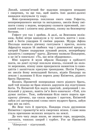 8
Ëèõèé, çëîïàì’ÿòíèé áîã íàäóìàâ ïîêàðàòè íåùàäíî
і ñìåðòíèõ, òà ùå òàê, ùîá íàâіòü їõíі äàëåêі-äàëåêі
íàùàäêè âіä÷óâàëè òó êàðó.
Çåâñ-ãðîìîâåðæåöü ïîêëèêàâ ñâîãî ñèíà Ãåôåñòà,
íåïåðåâåðøåíîãî ìèòöÿ òà âèãàäíèêà, çâåëіâ éîìó çìі-
øàòè ãëèíó ç âîäîþ, âñåðåäèíó ñõîâàòè ïðèєìíèé, ëàñ-
êàâèé ãîëîñ і çëіïèòè þíó äіâ÷èíó, ñõîæó íà áåçñìåðòíó
áîãèíþ.
Ãåôåñò óñå òàê і çðîáèâ. À äàëі, çà Çåâñîâèì âåëіí-
íÿì, áóéíі âіòðè âäèõíóëè â òó ïîñòàòü æèòòÿ і êîæ-
íèé ç áîãіâ óùåäðèâ її ñâîїìè äàðàìè. Ìóäðà Àôіíà
Ïàëëàäà íàâ÷èëà äіâ÷èíó ãàïòóâàòè і ïðÿñòè, çîëîòà
Àôðîäіòà íàäàëà їé çâàáíèõ ÷àð і äèâîâèæíîї âðîäè, à
õèòðèé Ãåðìåñ ïîäàðóâàâ ëóêàâèé ðîçóì, íåïåðåáîðíó
öіêàâіñòü і êàâåðçíó1 âäà÷ó. Äіâ÷èíó íàçâàëè Ïàíäîðîþ,
à öå іì’ÿ îçíà÷àëî: «Òà, ùî âñіì îáäàðîâàíà».
Þíі õàðèòè é ìóçè âáðàëè Ïàíäîðó â ñðіáëÿñòі
øàòè, íà äîâãі êó÷åðі ïîêëàëè âіíåöü, ñõîæèé íà çîëî-
òå ìåðåæèâî, íіæíó øèþ ïðèêðàñèëè íàìèñòîì іç ñàìî-
öâіòіâ і çàêâіò÷àëè êðàñóíþ òðîÿíäàìè. Ïîòіì Ãåðìåñ,
ÿê çâåëіâ éîìó âñåâëàäíèé áàòüêî, âіäâіâ Ïàíäîðó íà
çåìëþ і çàëèøèâ її áіëÿ ïîðîãà äîìó Åïіìåòåÿ, ðіäíîãî
áðàòà Ïðîìåòåÿ.
Êîëèñü Ïðîìåòåé ïîïåðåäæàâ ñâîãî ðіäíîãî áðàòà,
ùîá òîé íіçàùî íå áðàâ íіÿêèõ äàðóíêіâ âіä ïіäñòóïíèõ
áîãіâ. Òà Åïіìåòåé áóâ íàäòî ïðîñòèé, äîâіðëèâèé і ïî-
âіëüíèé ó äóìêàõ, íàâіòü іì’ÿ éîãî îçíà÷àëî: «Òîé, õòî
äóìàє ïîòіì». Òîæ, ïîáà÷èâøè áіëÿ ñâîãî ïîðîãà ïðå-
êðàñíó äіâ÷èíó, ùî ñÿÿëà âðîäîþ і ùàñòÿì, Åïіìåòåé
çàáóâ óñі çàñòåðåæëèâі ñëîâà ñâîãî ìóäðîãî áðàòà, çàáóâ
ïðî âñå íà ñâіòі.
ßê Çåâñ òîãî é ïðàãíóâ, Ïàíäîðà ñòàëà äðóæèíîþ
Åïіìåòåÿ і ïðàìàòіð’þ âñіõ ñìåðòíèõ æіíîê. І ñàìå âîíà
ñòàëà ïðè÷èíîþ âåëèêèõ íåùàñòü íà çåìëі.
Äî òîãî ÷àñó ëþäè æèëè, íå çíàþ÷è ãîðÿ, çàçäðîùіâ,
çëî÷èíіâ, òÿæêèõ õâîðîá і òóðáîò. Óñå öå Ïðîìåòåé
1Êàâåðçíèé – ïіäñòóïíèé.
 