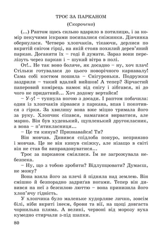 80
ÒÐÎЄ ÇÀ ÏÀÐÊÀÍÎÌ
(Ñêîðî÷åíî)
(...) Ðàïòîì ùîñü ñèëüíî âäàðèëî â ïîòèëèöþ, і çà êî-
ìіð ïåêó÷èìè іñêðàìè ïîñèïàëèñÿ ñíіæèíêè. Äіâ÷èíêà
îáåðíóëàñÿ. ×åòâåðî õëîï÷àêіâ, òіêàþ÷è, äåðëèñÿ ïî
âêðèòіé ñíіãîì ãіðöі, íà ÿêіé ñòîÿâ ïîõèëèé äåðåâ’ÿíèé
ïàðêàí. Äîãàíÿòè їõ – ãîäі é äóìàòè. Çàðàç âîíè ïåðå-
ëіçóòü ÷åðåç ïàðêàí і – øóêàé âіòðà â ïîëі.
Îò!.. Íå òàê âîíî áîëÿ÷å, ÿê äîñàäíî – íó, õî÷ ïëà÷!
Ñòіëüêè ãîòóâàëàñÿ äî öüîãî íîâîðі÷íîãî êàðíàâàëó!
Ñàìà ñîáі êîñòþì ïîøèëà – Ñíіãóðîíüêè. Ïîäðóæêè
çàçäðèëè – òàêèé âäàëèé âèéøîâ! À òåïåð? Çіð÷àñòèé
ïàïåðîâèé êîìіðåöü íàìîê âіä ñíіãó і çіáãàâñÿ, íі äî
÷îãî íå ïðèäàòíèé... Õî÷ äîäîìó âåðòàéñÿ!
– Ó-ó! – òóïíóëà íîãîþ ç äîñàäè. І ðàïòîì ïîáà÷èëà:
îäèí іç õëîï÷àêіâ çіðâàâñÿ ç ïàðêàíà, âïàâ і ïîêîòèâ-
ñÿ ç ãіðêè. Çà õâèëèíó âîíà âæå ìіöíî òðèìàëà éîãî
çà ðóêó. Õëîï÷èê ñіïàâñÿ, íàìàãàâñÿ âèðâàòèñÿ, àëå
ìàðíî. Âіí áóâ õóäåíüêèé, ùóïëåíüêèé äðóãîêëàñíèê,
à âîíà – ï’ÿòèêëàñíèöÿ...
– Öå òè êèíóâ? Ïðèçíàâàéñÿ! Òè?
Âіí ìîâ÷àâ. Äèâèâñÿ ñïіäëîáà ïîíóðî, íåïðèÿçíî
і ìîâ÷àâ. Öå íå âіí êèíóâ ñíіæêó, àëå íіçàùî â ñâіòі
âіí íå ñòàâ áè âèïðàâäîâóâàòèñÿ...
Òðîє çà ïàðêàíîì ñìіÿëèñÿ. Їì íå çàãðîæóâàëà íå-
áåçïåêà.
– Íó, ùî ç òîáîþ çðîáèòè? Âіäëóïöþâàòè? Äóìàєø,
íå ìîæó?
Âîíà âçÿëà éîãî çà ïëå÷і é ïіäíÿëà íàä çåìëåþ. Âіí
ñìіøíî é áåçïîðàäíî çàäðèґàâ íîãàìè. Òåïåð âіí äè-
âèâñÿ íà íåї ç áåçñèëîþ ëþòòþ – âîíà ïðèíèçèëà éîãî
õëîï’ÿ÷ó ãіäíіñòü.
Ó õëîï÷èêà áóëî ìàëåíüêå õóäîðëÿâå ëè÷êî, çîâñіì
áіëі, íіáè âêðèòі іíåєì, áðîâè òà âії, íà ùîöі äîâãàñòà
÷îðíèëüíà ïëÿìà. À âåëèêі, ÷åðâîíі âіä ìîðîçó âóõà
êóìåäíî ñòèð÷àëè ç-ïіä øàïêè.
 