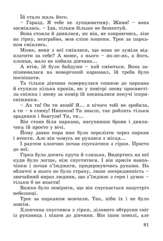 81
Їé ñòàëî æàëü éîãî.
– Ãàðàçä. ß òåáå íå ëóïöþâàòèìó. Æèâè! – âîíà
çàñìіÿëàñü. – Іäè, òіëüêè áіëüøå íå áåøêåòóé.
Âîíà ñòîÿëà é äèâèëàñÿ, ÿê âіí, íå îçèðàþ÷èñü, ëіçå
íà ãіðêó, íåçãðàáíî, ìîâ ñëіïå êîøåíÿ. Òðîє çà ïàðêà-
íîì ñìіÿëèñü.
Ìîæå, âîíè ç íåї ñìіÿëèñÿ, ùî âîíà íå çóìіëà âіä-
ïëàòèòè çà ñåáå? À ìîæå, ç íüîãî – ÿê-íå-ÿê, à éîãî,
õëîïöÿ, ìàëî íå ïîáèëà äіâ÷èíà...
À âòіì, їé áóëî áàéäóæå – õàé ñìіþòüñÿ. Âîíà çà-
ïіçíþâàëàñÿ íà íîâîðі÷íèé êàðíàâàë, їé òðåáà áóëî
ïîñïіøàòè.
Òà òіëüêè äіâ÷èíà ïîâåðíóëàñÿ ñïèíîþ äî ïàðêàíà
é ñòóïèëà êіëüêà êðîêіâ, ÿê ó ïîâіòðі çíîâó ïðîñâèñòі-
ëà ñíіæêà і çíîâó çà êîìіð їé ïîñèïàëèñÿ ïåêó÷і іñêðè-
ñíіæèíêè.
– Àõ òè! Îí òè ÿêèé! ß... ÿ íі÷îãî òîáі íå çðîáèëà,
à òè – â ñïèíó! Íèøêîì! Òè çíàєø, òàê ðîáëÿòü òіëüêè
çðàäíèêè і áîÿãóçè! Òè, òè...
Âіí ñòîÿâ áіëÿ ïàðêàíà, íàñóïèâøè áðîâè і äèâëÿ-
÷èñü їé ïðîñòî ó âі÷і.
Éîìó äàâíî ïîðà âæå áóëî ïåðåëіçòè ÷åðåç ïàðêàí
і âòåêòè. Àëå âіí ÷îìóñü íå ðóõàâñÿ ç ìіñöÿ...
І ðàïòîì õëîï÷èê ïî÷àâ ñïóñêàòèñÿ ç ãіðêè. Ïðîñòî
äî íåї.
Ãіðêà áóëà äîñèòü êðóòà é ñëèçüêà. Âèäåðòèñü íà íåї
êóäè áóëî ëåãøå, íіæ ñïóñòèòèñÿ. І âіí ïðèñіâ íàâïî-
÷іïêè і ïî÷àâ ç’їæäæàòè, ïðèäåðæóþ÷èñü ðóêàìè. Íà
îáëè÷÷і â íüîãî íå áóëî ñòðàõó, ëèøå çîñåðåäæåíіñòü –
çâè÷àéíèé âèðàç ëþäèíè, ùî ç’їæäæàє ç ãîðè і äóìàє –
òіëüêè á íå âïàñòè!
Âàæêî áóëî ïîâіðèòè, ùî âіí ñïóñêàєòüñÿ íàçóñòðі÷
íåáåçïåöі.
Òðîє çà ïàðêàíîì ìîâ÷àëè. Òàê, íіáè їõ і íå áóëî
çîâñіì.
Õëîï÷èíà ñïóñòèâñÿ ç ãіðêè, äіëîâèòî îáòðóñèâ ñíіã
іç ðóêàâèöü і ïіøîâ äî äіâ÷èíè. Âіí іøîâ ïîâîëі, àëå
 
