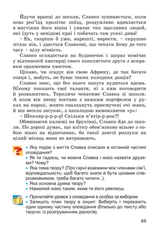 89
Éäó÷è âðàíöі äî øêîëè, Ñëàâêî çóïèíÿєòüñÿ, êîëè
ïîâç ðîç’їçä ïðîëіòàє ïîїçä, ðîçäóìëèâî âäèâëÿєòüñÿ
â ìèãòіííÿ éîãî âіêîí і óÿâëÿє òèõ ùàñëèâèõ ëþäåé,
ÿêі їäóòü ó íåâіäîìі êðàї і ïîáà÷àòü òàì óñÿêі äèâà!
– Åõ, ñêîðіøå á óæå, íàðåøòі, âèðîñòè, – ñêðóøíî
çіòõàє âіí, і çäàєòüñÿ Ñëàâêîâі, ùî ÷åêàòè éîìó äî òîãî
÷àñó – öіëó âі÷íіñòü.
Ñëàâêî îãëÿäàєòüñÿ íà áóäèíî÷îê і ùîðàç ïîìі÷àє
ó âіä÷èíåíіé êâàòèðöі ñâîãî ïîïåëÿñòîãî äðóãà ç ÿñêðà-
âèì îðàíæåâèì õâîñòîì.
Öіêàâî, ÷è çãàäóє âіí ñâîþ Àôðèêó, äå òàê áàãàòî
ñîíöÿ і, ìàáóòü, íå áóâàє òàêèõ õîëîäíèõ äîùіâ?
Ñëàâêî çíàє, ùî áåç íüîãî ïàïóãà íóäèòüñÿ âäîìà.
Íіêîìó ïîêàçàòü ñâîї òàëàíòè, íі ç êèì ïîãîâîðèòè
é ðîçâàæèòèñü. Òåðïëÿ÷å ÷åêàòèìå Ñëàâêà çі øêîëè.
À êîëè âіí çíîâó ïîñòàíå ç âàæêèì ïîðòôåëåì ó ðó-
êàõ íà ïîðîçі, æîâòî ñïàëàõíóòü ïðèñìó÷åíі î÷і æàêî,
é âіí âåñåëî çàãóêàє, ç íàñîëîäîþ âèìîâëÿþ÷è «ð»:
– Øêîëÿð-ð-ð-ð-ð! Ñêіëüêè ï’ÿòіð-ð-ðîê?!
Îáìèíàþ÷è êàëþæі íà áðóêіâöі, Ñëàâêî éäå äî øêî-
ëè. Ïî äîðîçі äóìàє, ùî âëіòêó îáîâ’ÿçêîâî âіçüìå ç ñî-
áîþ æàêî íà âіäïî÷èíîê, áî òàêîї äîâãîї ðîçëóêè íà
öіëèé ìіñÿöü âîíè íå âèòðèìàþòü.
 Яку подію з життя Славка описано в останній частині
оповідання?
 Як ти гадаєш, чи можна Славка і жако назвати друзя-
ми? Чому?
 Яка тема твору? (Про гарні взаємини між членами сім’ї,
відповідальність; щоб багато знати й бути цікавим спів-
розмовником, треба багато читати...).
 Яка основна думка твору?
 Намалюй жако таким, яким ти його уявляєш.
 Прочитайте уривок з оповідання в особах за вибором.
 Запишіть план твору в зошит. Виберіть і перекажіть
один одному частину оповідання (близько до тексту або
творчо: із розігруванням діалогів).
 