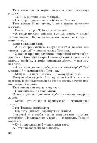 92
Òàòî ïіä÷àëèâ äî âåðáè, çâіâñÿ â ÷îâíі, çàãëÿíóâ
ó äóïëî.
– Òàê і є. Ï’ÿòåðî ÿєöü ó ãíіçäі.
– І ÿ õî÷ó ïîäèâèòèñÿ! – çàáàæàëà Òåòÿíêà.
Òàòî ïіäíÿâ її íà ðóêàõ, і âîíà òàêîæ çàãëÿíóëà
â äóïëî.
– Åãå æ, ï’ÿòåðî. Òðіøêè çåëåíåíüêі.
– À òåïåð ïîїõàëè çâіäñіëÿ õóò÷іø, äîíþ, – âçÿâñÿ
òàòî çà âåñëà. – Áî êà÷êà ìîæå çëÿêàòèñÿ íàñ і òîäі ïî-
êèíå ãíіçäî.
Âîíè ïîïëèâëè äàëі.
– À ÷è ñêîðî êà÷åíÿòà âèëóïëÿòüñÿ? À äå âîíè æè-
òèìóòü, ó äóïëі? – äîïèòóâàëàñü Òåòÿíêà.
– Ó êà÷êè-êðèæíÿ êà÷åíÿòà íàïðèêіíöі êâіòíÿ ç’ÿâ-
ëÿþòüñÿ. Îòîæ óæå ñêîðî. Ñïî÷àòêó âîíè ïëàâàòèìóòü
ðàçîì ç ìàòіð’þ, à ïîòіì íàâ÷àòüñÿ ëіòàòè, – ðîçêàçó-
âàâ òàòî.
– À ÿê âîíè äî âîäè äîáåðóòüñÿ çі ñâîєї âåðáè? Òàêі
ìàëåíüêі? – çàìèñëèëàñü Òåòÿíêà.
– Ìàáóòü, íà ïàðàøóòèêàõ, – ïîæàðòóâàâ òàòî.
Ìèíóëî êіëüêà äíіâ. І çíîâó ïëèâ їõíіé ÷îâåí ìіæ
âåðáàìè. Êîëè ïіäïëèâàëè äî ñòàðîї âåðáè, ïî÷óëè êàõ-
êàííÿ äèêîї êà÷êè.
Òàòî çâåðíóâ ÷îâíà çà êóù ëîçè.
– Ïîäèâèìîñü, ùî òðàïèëîñÿ.
Êà÷êà êðóæëÿëà äîâêîëà âåðáè і êàõêàëà, çàäåðøè
äçüîáà.
– Ìîæå, õòî ãíіçäî її çðóéíóâàâ? – ñòðèâîæèâñÿ
òàòî.
І òóò Òåòÿíêà çàêðè÷àëà:
– Îé, òàòó, äèâèñÿ: ïàðàøóòèêè ëåòÿòü!
І ñïðàâäі – ç âåðáè ëåòіëè ïàðàøóòèêè ÷è æîâòі
êóëüáàáêè. Ïîïëþõàëèñÿ ó âîäó і... çàïèùàëè. Òà öå æ
êà÷åíÿòà!
– Îò і ïðèâîäíèëèñÿ! – çàñìіÿâñÿ òàòî.
À Òåòÿíêà çàïëåñêàëà â äîëîíі.
 