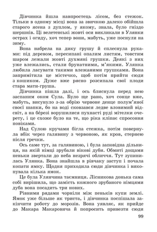 99
Äіâ÷èíêà éøëà íàâïðîñòåöü ëіñîì, áåç ñòåæîê.
Òіëüêè â îäíîìó ìіñöі âîíà çà çâè÷êîþ äàëåêî îáіéøëà
ñòàðîãî ÿñåíà ç äóïëîì, ó ÿêîìó, çíàëà, áóëî ãíіçäî
øåðøíіâ. Öі âåëåòåíñüêі æîâòі îñè âèêëèêàëè â Óëÿíêè
îñòðàõ і îãèäó, õî÷ òåïåð âîíè, ìàáóòü, óæå ïîñíóëè íà
çèìó.
Âîíà íàáðåëà íà äèêó ãðóøó é ñïëåñíóëà ðóêà-
ìè: ïіä äåðåâîì, ïåðåñèïàíі îïàëèì ëèñòÿì, òîâñòèì
øàðîì ëåæàëè æîâòі äóõìÿíі ãðóøêè. Äåÿêі ç íèõ
óæå âëåæàëèñü, ñòàëè áðóíàòíèìè, ì’ÿêèìè. Óëÿíêà
ëþáèëà ëàñóâàòè òàêèìè âëåæàíèìè ãðóøêàìè. Âîíà
çàïðèìіòèëà öå ìіñòå÷êî, ùîá ïîòіì ïðèéòè ñþäè
ç êîøèêîì. Äóæå âæå ðÿñíî ðîçñèïàëà ñâîї ïëîäè
ñòàðà ìàòè-ãðóøà.
Äіâ÷èíêà ïіøëà äàëі, і îñü áëèñíóëà ïåðåä íåþ
çàñïàíèì îêîì Ñóëà. Áóëî ùå ðàíî, õî÷ ñîíöå âæå,
ìàáóòü, âèñóíóëî ç-çà îáðіþ ÷åðâîíå äåíöå ïîëóì’ÿíîї
ñâîєї øàïêè, áî íà âîäі ñêîâçàâñÿ ëåäâå âëîâèìèé âіä-
ñâіò, à íà áåðåçі âîðóøèëèñÿ ïóõíàñòі ðóäі ìіòåëêè î÷å-
ðåòó, і öå ñõîæå áóëî íà òå, ùî ðіêà êëіïàє ñïðîñîííÿ
ïîâіêàìè.
Íàä Ñóëîþ êðó÷àìè áіãëà ñòåæêà, ïîòіì ïîâåðíó-
ëà âáіê ÷åðåç ãàëÿâèíó ç ÷åðâîíîþ, ÿê êðîâ, ñòåðíåþ
ïіñëÿ ãðå÷êè.
Îñü ñàìå òóò, çà ãàëÿâèíîþ, і áóëà çàïîâіäíà äіëüíè-
öÿ, íà ÿêіé íіìöі çðóáàëè âіêîâі äóáè. Îáìèòі äîùàìè
ïåíüêè çâåðòàëè äî íåáà íåçðÿ÷і îáëè÷÷ÿ. Òóò çóïèíè-
ëàñü Óëÿíêà. Âîíà çíàéøëà â ðіâ÷àêó çàñòóï і ïî÷àëà
êîïàòè ÿìêó. Ùîäíÿ ïðèõîäèëà ñþäè äіâ÷èíêà і âèêî-
ïóâàëà êіëüêà ÿìîê.
Öå áóëà Óëÿí÷èíà òàєìíèöÿ. Ëіñíèêîâà äîíüêà ñàìà
ñîáі âèðіøèëà, ùî çàìіñòü êîæíîãî çðóáàíîãî íіìöÿìè
äóáà âîíà ïîñàäèòü òðè íîâèõ.
Ðіâíèìè ðÿäàìè ÷îðíіëè ìіæ ïåíüêіâ êóïè çåìëі.
ßìîê óæå áіëüøå ÿê òðèñòà, і äіâ÷èíêà ïîñïіøàëà çà-
êіí÷èòè ðîáîòó äî ìîðîçіâ. Âîíà óÿâëÿє, ÿê ïðèéäå
äî Ìàêàðà Ìàêàðîâè÷à é ïîïðîñèòü ïðèâåçòè ñþäè
 
