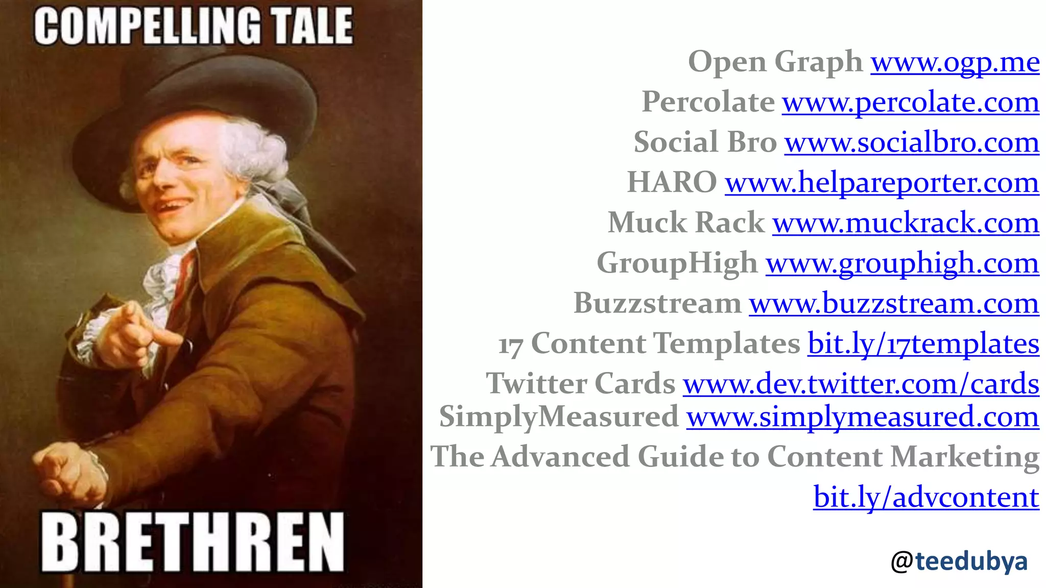 @teedubya
Open Graph www.ogp.me
Percolate www.percolate.com
Social Bro www.socialbro.com
HARO www.helpareporter.com
Muck Rack www.muckrack.com
GroupHigh www.grouphigh.com
Buzzstream www.buzzstream.com
17 Content Templates bit.ly/17templates
Twitter Cards www.dev.twitter.com/cards
SimplyMeasured www.simplymeasured.com
The Advanced Guide to Content Marketing
bit.ly/advcontent
 