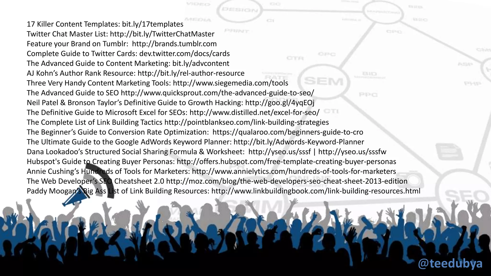 @teedubya
17 Killer Content Templates: bit.ly/17templates
Twitter Chat Master List: http://bit.ly/TwitterChatMaster
Feature your Brand on Tumblr: http://brands.tumblr.com
Complete Guide to Twitter Cards: dev.twitter.com/docs/cards
The Advanced Guide to Content Marketing: bit.ly/advcontent
AJ Kohn’s Author Rank Resource: http://bit.ly/rel-author-resource
Three Very Handy Content Marketing Tools: http://www.siegemedia.com/tools
The Advanced Guide to SEO http://www.quicksprout.com/the-advanced-guide-to-seo/
Neil Patel & Bronson Taylor’s Definitive Guide to Growth Hacking: http://goo.gl/4yqEOj
The Definitive Guide to Microsoft Excel for SEOs: http://www.distilled.net/excel-for-seo/
The Complete List of Link Building Tactics http://pointblankseo.com/link-building-strategies
The Beginner’s Guide to Conversion Rate Optimization: https://qualaroo.com/beginners-guide-to-cro
The Ultimate Guide to the Google AdWords Keyword Planner: http://bit.ly/Adwords-Keyword-Planner
Dana Lookadoo’s Structured Social Sharing Formula & Worksheet: http://yseo.us/sssf | http://yseo.us/sssfw
Hubspot's Guide to Creating Buyer Personas: http://offers.hubspot.com/free-template-creating-buyer-personas
Annie Cushing’s Hundreds of Tools for Marketers: http://www.annielytics.com/hundreds-of-tools-for-marketers
The Web Developer’s SEO Cheatsheet 2.0 http://moz.com/blog/the-web-developers-seo-cheat-sheet-2013-edition
Paddy Moogan’s Big Ass List of Link Building Resources: http://www.linkbuildingbook.com/link-building-resources.html
 