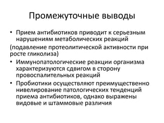 Промежуточные выводы
• Прием антибиотиков приводит к серьезным
нарушениям метаболических реакций
(подавление протеолитической активности при
росте гликолиза)
• Иммунопатологические реакции организма
характеризуются сдвигом в сторону
провоспалительных реакций
• Пробиотики осуществляют преимущественно
нивелирование патологических тенденций
приема антибиотиков, однако выражены
видовые и штаммовые различия
 