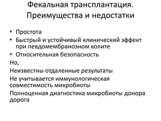 Фекальная трансплантация.
Преимущества и недостатки
• Простота
• Быстрый и устойчивый клинический эффект
при певдомембранозном колите
• Относительная безопасность
Но,
Неизвестны отдаленные результаты
Не учитывается иммунологическая
совместимость микробиоты
Полноценная диагностика микробиоты донора
дорога
 