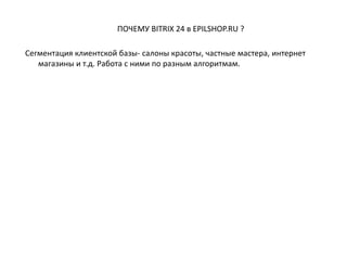 ПОЧЕМУ BITRIX 24 в EPILSHOP.RU ?
Сегментация клиентской базы- салоны красоты, частные мастера, интернет
магазины и т.д. Работа с ними по разным алгоритмам.
 
