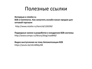 Полезные ссылки
http://www.retailer.ru/item/id/130299/
Интервью в retailer.ru
B2B e-Commerce. Как запустить онлайн-канал продаж для
оптовой торговли
Подводные камни в разработке и внедрении B2B-системы
http://www.compo.ru/library/blog/read840/
https://youtu.be/sGrJ6N6yrB4
Видео выступления на тему Автоматизации B2B
 