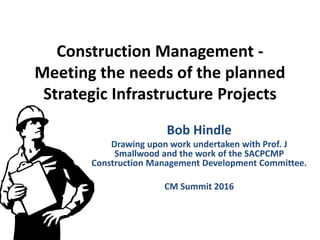 Construction Management -
Meeting the needs of the planned
Strategic Infrastructure Projects
Bob Hindle
Drawing upon work undertaken with Prof. J
Smallwood and the work of the SACPCMP
Construction Management Development Committee.
CM Summit 2016
 