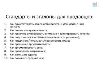 Стандарты и эталоны для продавцов:
1. Как приветствовать вошедшего клиента, и установить с ним
контакт;
2. Как понять что нужно клиенту;
3. Как привлечь и удерживать внимание и заинтересовать клиента;
4. Как подстроиться к особенностям клиента (и управлять);
5. Как предлагать/показывать/презентовать товар;
6. Как правильно аргументировать;
7. Как аргументировать цену;
8. Как преодолеть возражения;
9. Как дожимать сделку;
10. Как повышать средний чек;
 