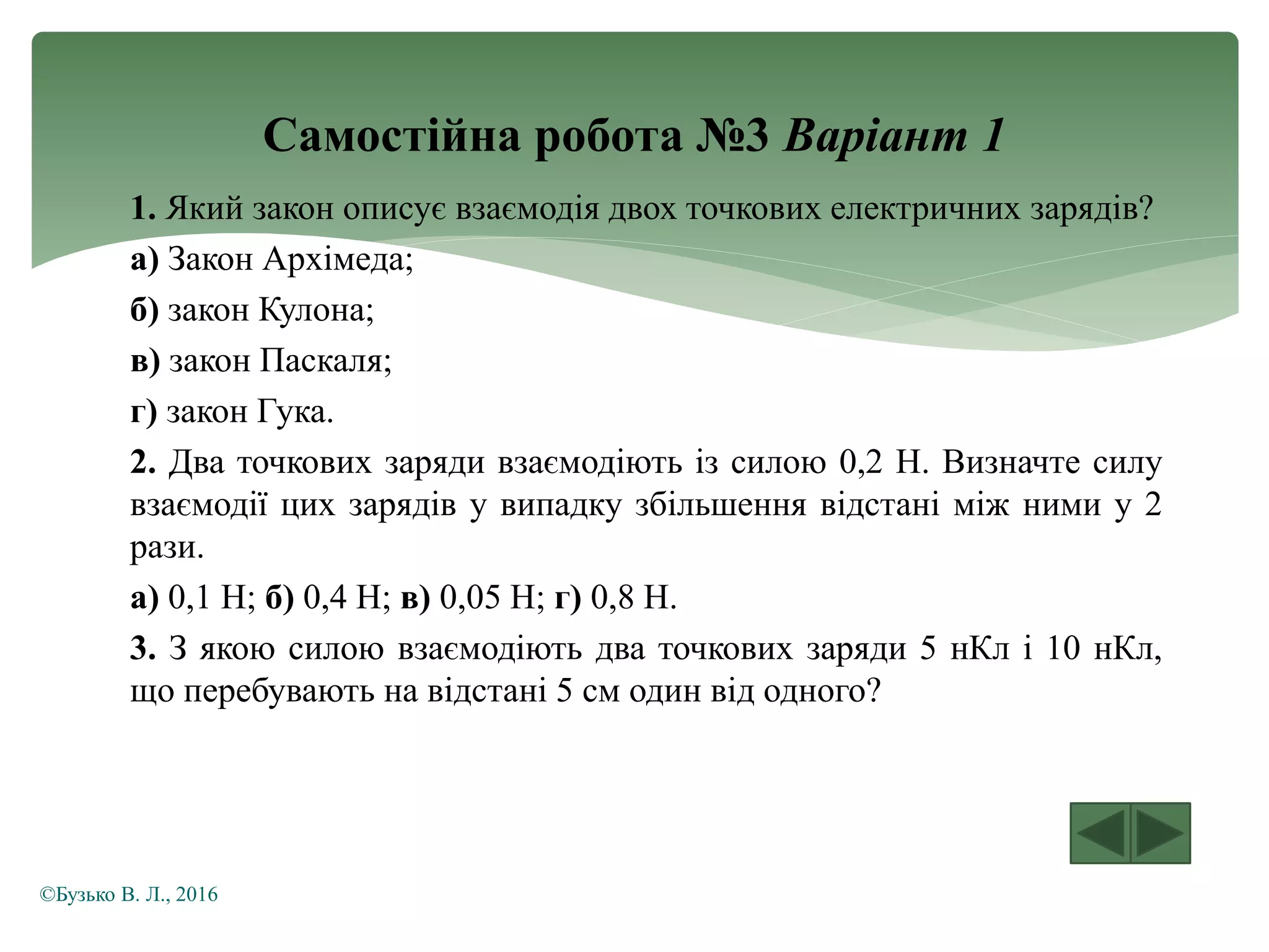Самостійна робота №3 Варіант 1
1. Який закон описує взаємодія двох точкових електричних зарядів?
а) Закон Архімеда;
б) закон Кулона;
в) закон Паскаля;
г) закон Гука.
2. Два точкових заряди взаємодіють із силою 0,2 Н. Визначте силу
взаємодії цих зарядів у випадку збільшення відстані між ними у 2
рази.
а) 0,1 Н; б) 0,4 Н; в) 0,05 Н; г) 0,8 Н.
3. З якою силою взаємодіють два точкових заряди 5 нКл і 10 нКл,
що перебувають на відстані 5 см один від одного?
©Бузько В. Л., 2016
 