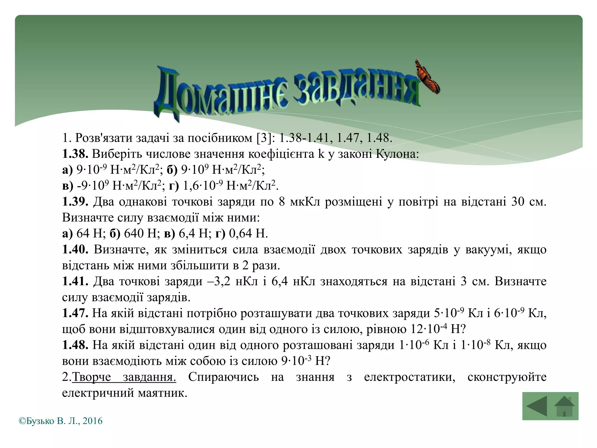 1. Розв'язати задачі за посібником [3]: 1.38-1.41, 1.47, 1.48.
1.38. Виберіть числове значення коефіцієнта k у законі Кулона:
а) 9∙10-9 Н∙м2/Кл2; б) 9∙109 Н∙м2/Кл2;
в) -9∙109 Н∙м2/Кл2; г) 1,6∙10-9 Н∙м2/Кл2.
1.39. Два однакові точкові заряди по 8 мкКл розміщені у повітрі на відстані 30 см.
Визначте силу взаємодії між ними:
а) 64 Н; б) 640 Н; в) 6,4 Н; г) 0,64 Н.
1.40. Визначте, як зміниться сила взаємодії двох точкових зарядів у вакуумі, якщо
відстань між ними збільшити в 2 рази.
1.41. Два точкові заряди –3,2 нКл і 6,4 нКл знаходяться на відстані 3 см. Визначте
силу взаємодії зарядів.
1.47. На якій відстані потрібно розташувати два точкових заряди 5∙10-9 Кл і 6∙10-9 Кл,
щоб вони відштовхувалися один від одного із силою, рівною 12∙10-4 Н?
1.48. На якій відстані один від одного розташовані заряди 1∙10-6 Кл і 1∙10-8 Кл, якщо
вони взаємодіють між собою із силою 9∙10-3 Н?
2.Творче завдання. Спираючись на знання з електростатики, сконструюйте
електричний маятник.
Бузько В. Л.©Бузько В. Л., 2016
 