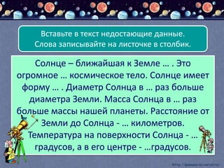 Солнце – ближайшая к Земле … . Это
огромное … космическое тело. Солнце имеет
форму … . Диаметр Солнца в … раз больше
диаметра Земли. Масса Солнца в … раз
больше массы нашей планеты. Расстояние от
Земли до Солнца - … километров.
Температура на поверхности Солнца - …
градусов, а в его центре - …градусов.
Вставьте в текст недостающие данные.
Слова записывайте на листочке в столбик.
 