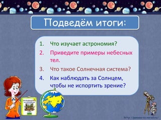 1. Что изучает астрономия?
2. Приведите примеры небесных
тел.
3. Что такое Солнечная система?
4. Как наблюдать за Солнцем,
чтобы не испортить зрение?
Подведём итоги:
 